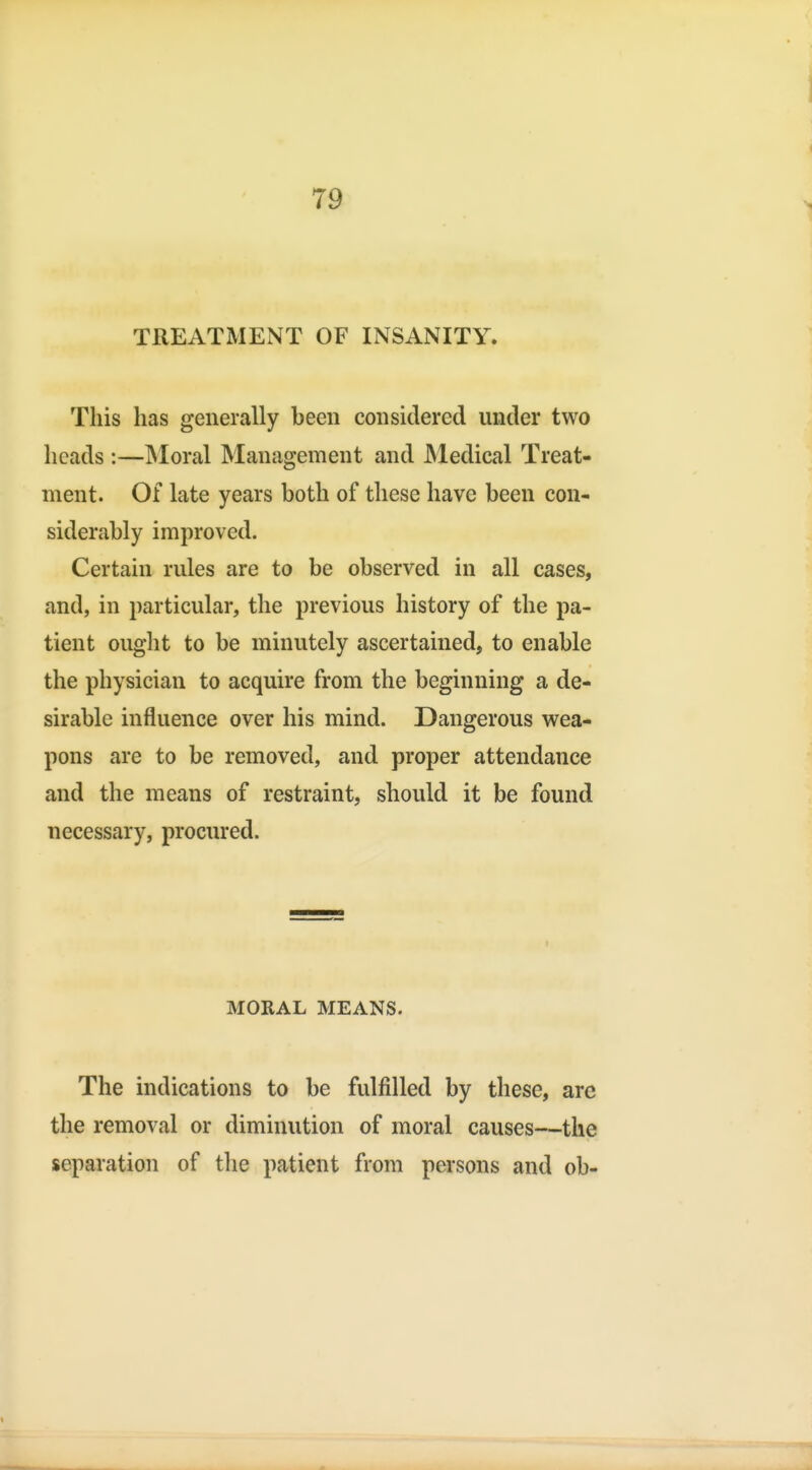 TREATMENT OF INSANITY. This has generally been considered under two heads :—INIoral Management and Medical Treat- ment. Of late years both of these have been con- siderably improved. Certain rules are to be observed in all cases, and, in particular, the previous history of the pa- tient ought to be minutely ascertained, to enable the physician to acquire from the beginning a de- sirable influence over his mind. Dangerous wea- pons are to be removed, and proper attendance and the means of restraint, should it be found necessary, procured. MORAL MEANS. The indications to be fulfilled by these, are the removal or diminution of moral causes—the separation of the patient from persons and ob-