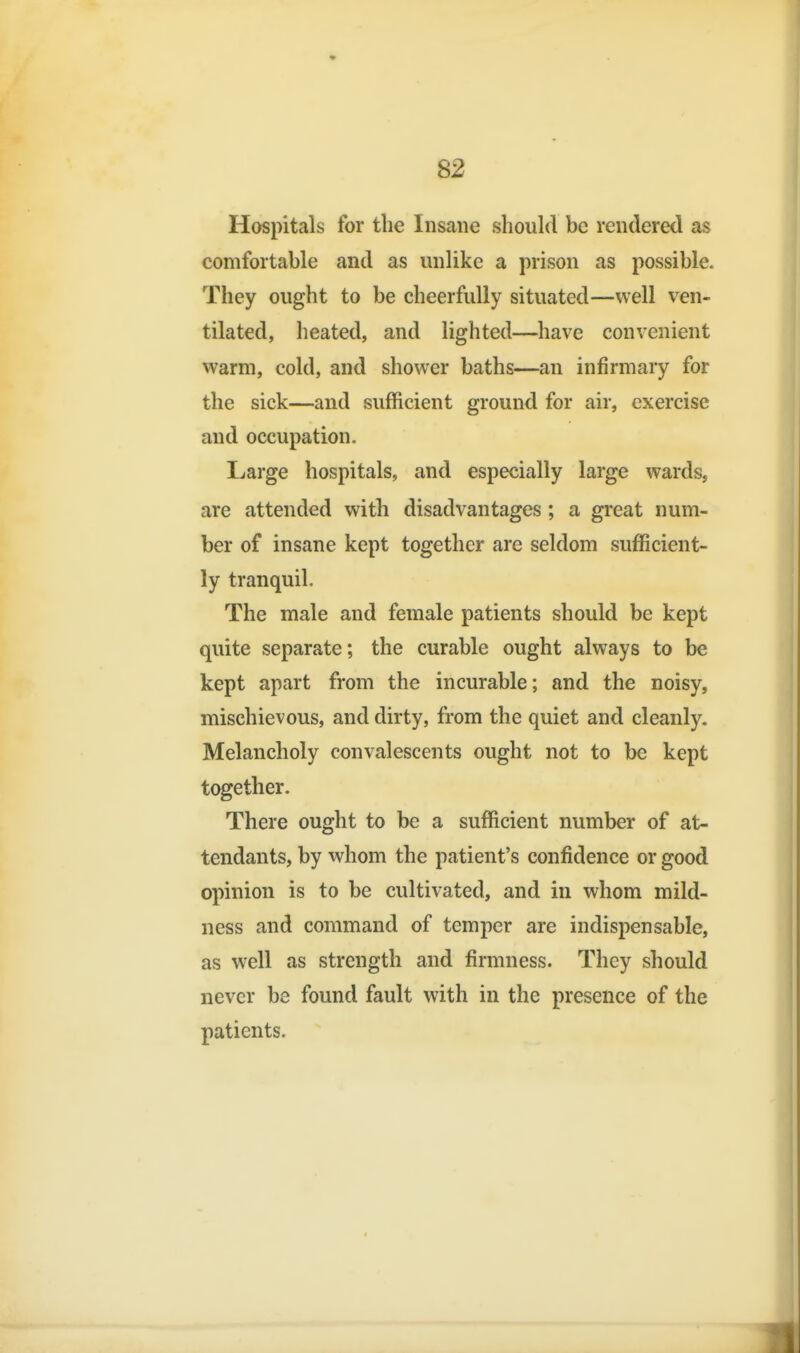 Hospitals for the Insane should be rendered as comfortable and as unlike a prison as possible. They ought to be cheerfully situated—well ven- tilated, heated, and lighted—have convenient warm, cold, and shower baths—an infirmary for the sick—and sufficient ground for air, exercise and occupation. Large hospitals, and especially large wards, are attended with disadvantages; a great num- ber of insane kept together are seldom sufficient- ly tranquil. The male and female patients should be kept quite separate; the curable ought always to be kept apart from the incurable; and the noisy, mischievous, and dirty, from the quiet and cleanly. Melancholy convalescents ought not to be kept together. There ought to be a sufficient number of at- tendants, by whom the patient's confidence or good opinion is to be cultivated, and in whom mild- ness and command of temper are indispensable, as well as strength and firmness. They should never be found fault with in the presence of the patients.