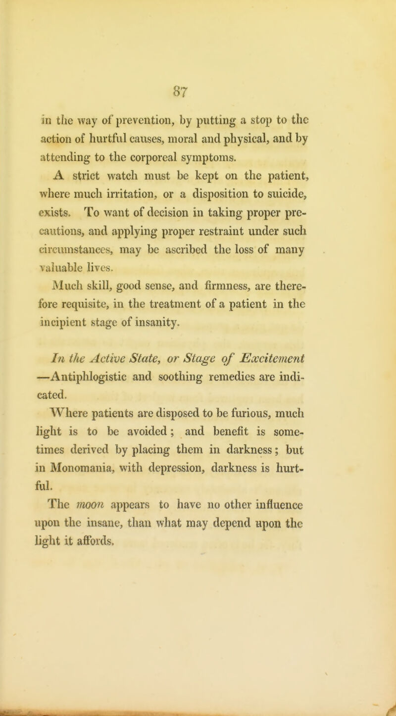 in the way of prevention, by putting a stop to the action of hurtful causes, moral and physical, and by attending to the corporeal symptoms. A strict watch must be kept on the patient, where much irritation, or a disposition to suicide, exists. To want of decision in taking proper pre- cautions, and applying proper restraint under such circumstances, may be ascribed the loss of many valuable lives. Much skill, good sense, and firmness, are there- fore requisite, in the treatment of a patient in the incipient stage of insanity. In the Active State, or Stage of Excitement —Antiphlogistic and soothing remedies are indi- cated. Where patients are disposed to be furious, much light is to be avoided; and benefit is some- times derived by placing them in darkness; but in Monomania, with depression, darkness is hurt- ful. The moo^i appears to have no other influence upon the insane, than what may depend upon the light it affords.