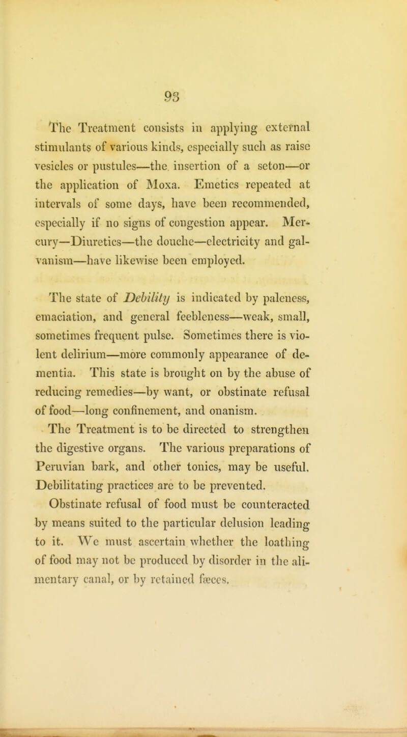 The Treatment consists in applying external stimulants of various kinds, especially such as raise vesicles or pustules—the insertion of a seton—or the application of Moxa. Emetics repeated at intervals of some days, have been recommended, especially if no signs of congestion appear. Mer^ cury—Diuretics—the douche—electricity and gal- vanism—have likewise been employed. The state of Debility is indicated by paleness, emaciation, and general feebleness—weak, small, sometimes frequent pulse. Sometimes there is vio- lent delirium—more commonly appearance of de- mentia. This state is brought on by the abuse of reducing remedies—by want, or obstinate refusal of food—long confinement, and onanism. The Treatment is to be directed to strengthen the digestive organs. The various preparations of Peruvian bark, and other tonics, may be useful. Debilitating practices are to be prevented. Obstinate refusal of food must be counteracted by means suited to the particular delusion leading to it. We must ascertain whether the loathing of food may not be produced by disorder in the ali- mentary canal, or by retained faeces.