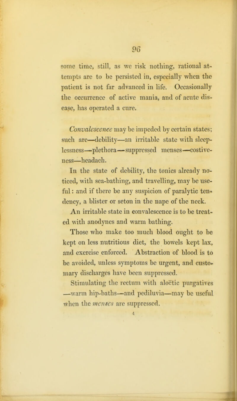 some time, still, as we risk nothing, rational at- tempts arc to be persisted in, especially when the patient is not far advanced in life. Occasionally the occurrence of active mania, and of acute dis- ease, has operated a cure. Convalescence may be impeded by certain states; such are—debility—an irritable state with sleep- lessness—plethora—suppressed menses—costive- ness—headach. In the state of debility, the tonics already no- ticed, with sea-bathing, and travelling, may be use- ful : and if there be any suspicion of paralytic ten* dency, a blister or seton in the nape of the neck. An irritable state in convalescence is to be treat- ed with anodynes and warm bathing. Those who make too much blood ought to be kept on less nutritious diet, the bowels kept lax, and exercise enforced. Abstraction of blood is to be avoided, unless symptoms be urgent, and custo- mary discharges have been suppressed. Stimulating the rectum with aloetic purgatives —warm hip-baths—and pediluvia—may be useful when the menscfi are suppressed. 4