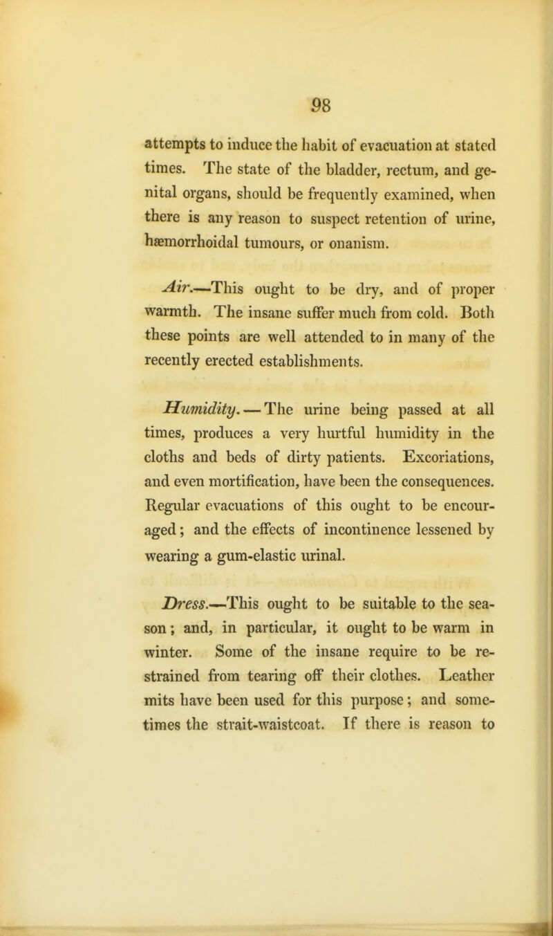 P8 attempts to induce the habit of evacuation at stated times. The state of the bladder, rectum, and ge- nital organs, should be frequently examined, when there is any reason to suspect retention of urine, haemorrhoidal tumours, or onanism. Air—This ought to be dry, and of proper warmth. The insane suffer much from cold. Botli these points are well attended to in many of the recently erected establishments. Humidity, — The urine being passed at all times, produces a very hurtful humidity in the cloths and beds of dirty patients. Excoriations, and even mortification, have been the consequences. Regular evacuations of this ought to be encour- aged ; and the effects of incontinence lessened by wearing a gum-elastic urinal. Dm^.—This ought to be suitable to the sea- son ; and, in particular, it ought to be warm in winter. Some of the insane require to be re- strained from tearing off their clothes. Leather mits have been used for this purpose; and some- times the strait-waistcoat. If there is reason to