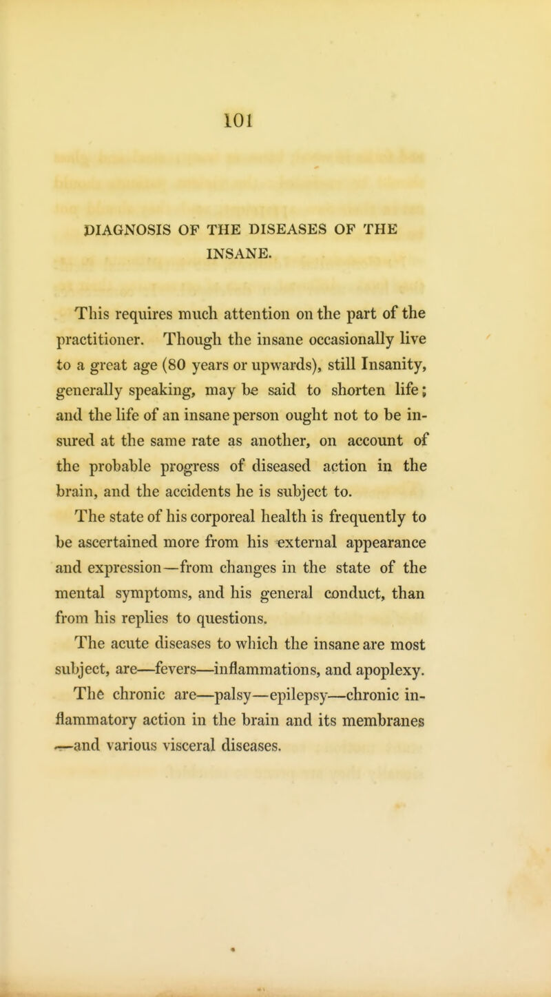 PIAGNOSIS OF THE DISEASES OF THE INSANE. This requires much attention on the part of the practitioner. Though the insane occasionally live to a great age (80 years or upwards), still Insanity, generally speaking, may be said to shorten life; and the life of an insane person ought not to be in- sured at the same rate as another, on account of the probable progress of diseased action in the brain, and the accidents he is subject to. The state of his corporeal health is frequently to be ascertained more from his external appearance and expression—from changes in the state of the mental symptoms, and his general conduct, than from his replies to questions. The acute diseases to which the insane are most subject, are—fevers—inflammations, and apoplexy. The chronic are—palsy—epilepsy—chronic in- flammatory action in the brain and its membranes *^and various visceral diseases.