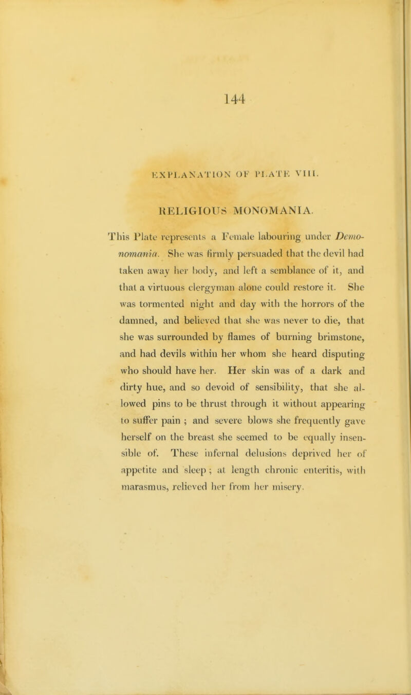 144 EXPLANATION OF PLATK VI11. RELIGIOUS MONOMANIA. This Plate represents a Female labouring under Demo- nomania. She was firmly persuaded that the devil had taken away her body, and left a semblance of it, and that a virtuous clergyman alone could restore it. She was tormented night and day with the horrors of the damned, and beUeved that she was never to die, that she was surrounded by flames of burning brimstone, and had devils within her whom she heard disputing who should have her. Her skin was of a dark and dirty hue, and so devoid of sensibility, that she al- lowed pins to be thrust through it without appearing to suffer pain ; and severe blows she frequently gave herself on the breast she seemed to be equally insen- sible of. These infernal delusions deprived her of appetite and sleep; at length chronic enteritis, with marasmus, relieved her from her misery.