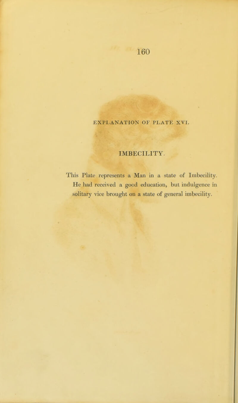 160 EXPLANATION OF PLATE XVI. IMBECILITY. This Plate represents a Man in a state of Imbecility. He had received a good education, but indulgence in solitary vice brought on a state of general imbecility.