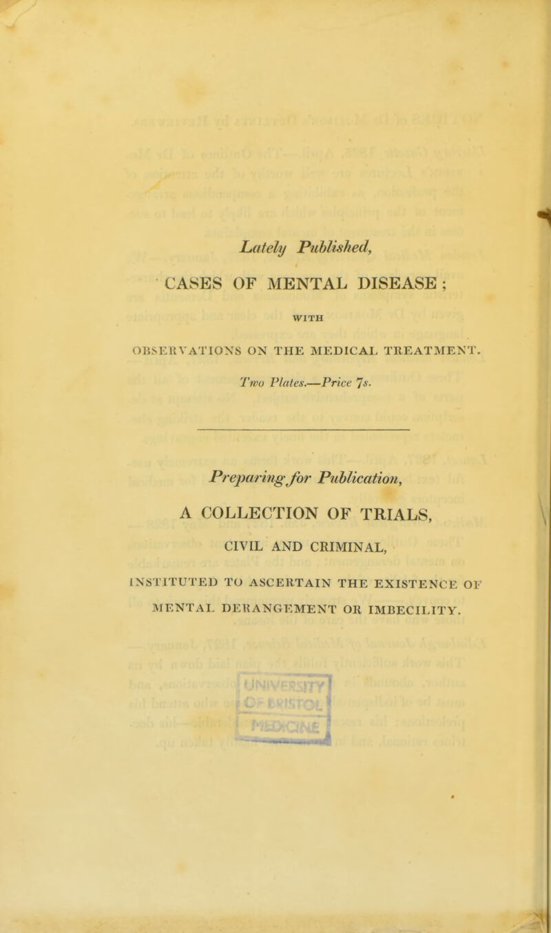 Lately Published, CASES OF MENTAL DISEASE ; WITH OBSERVATIONS ON THE MEDICAE TREATMENT, Two Plates.—Price ^s. Prej)aring for Publication, A COLLECTION OF TRIALS, CIVIL AND CRIMINAL, INSTITUTED TO ASCERTAIN THE EXISTENCE OF MENTAL DERANGEMENT OR IMBECILITY. 1