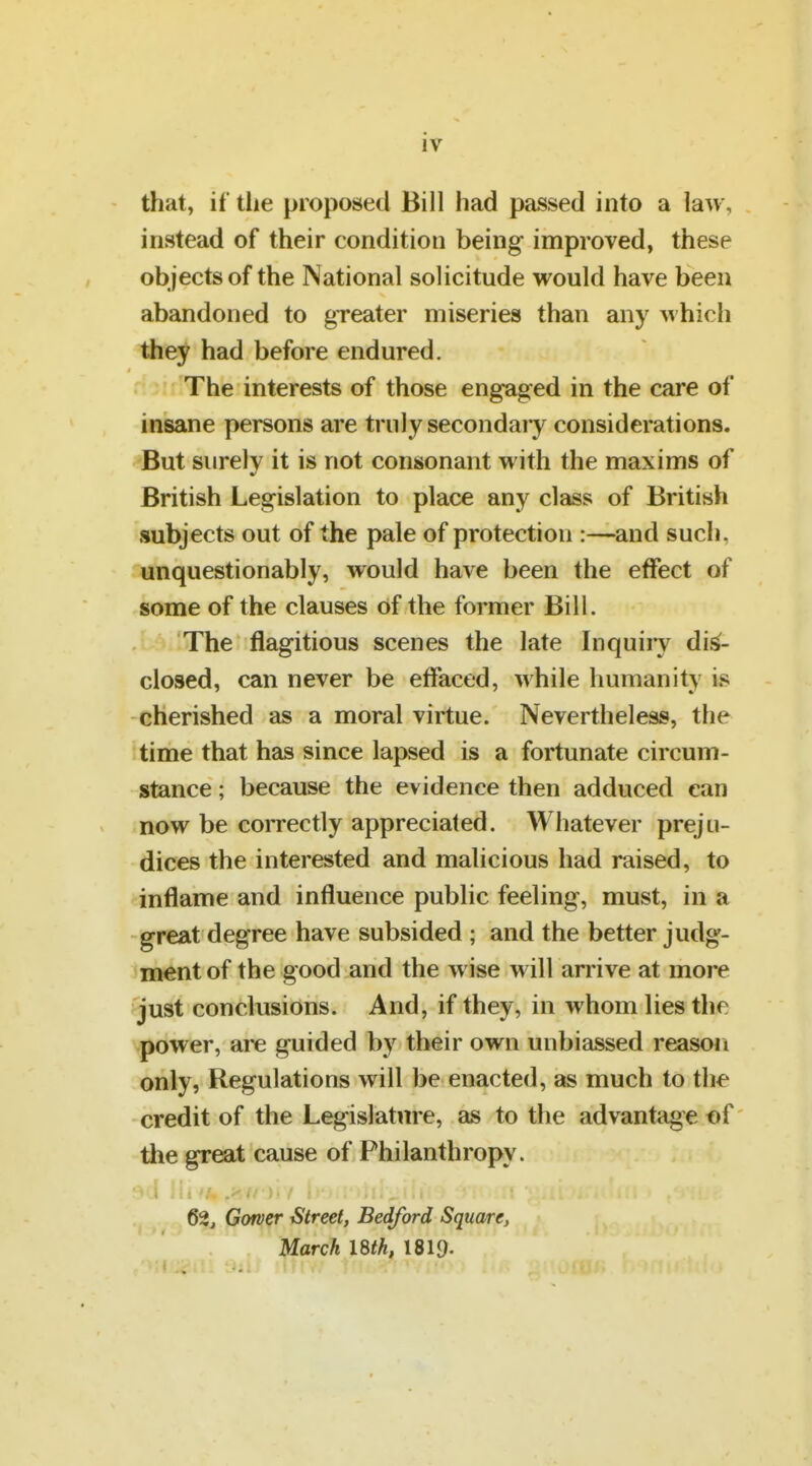 iv that, if tlie proposed Bill had passed into a law, instead of their condition being improved, these objects of the National solicitude vFould have been abandoned to greater miseries than any which they had before endured. The interests of those engaged in the care of insane persons are truly secondary considerations. But surely it is not consonant with the maxims of British Legislation to place any class of British subjects out of the pale of protection :—and such, unquestionably, would have been the effect of some of the clauses of the former Bill. The flagitious scenes the late Inquiry dis- closed, can never be effaced, while humanity is cherished as a moral virtue. Nevertheless, the time that has since lapsed is a fortunate circum- stance ; because the evidence then adduced can now be correctly appreciated. Whatever preju- dices the interested and malicious had raised, to inflame and influence public feeling, must, in a great degree have subsided ; and the better judg- ment of the good and the wise will arrive at more just conclusions. And, if they, in whom lies the power, are guided by their own unbiassed reason only, Regulations will be enacted, as much to the credit of the Legislature, as to the advantage of the great cause of Philanthropy. 62j Gorver iStreet, Bedford Square, March 18th, 1819-