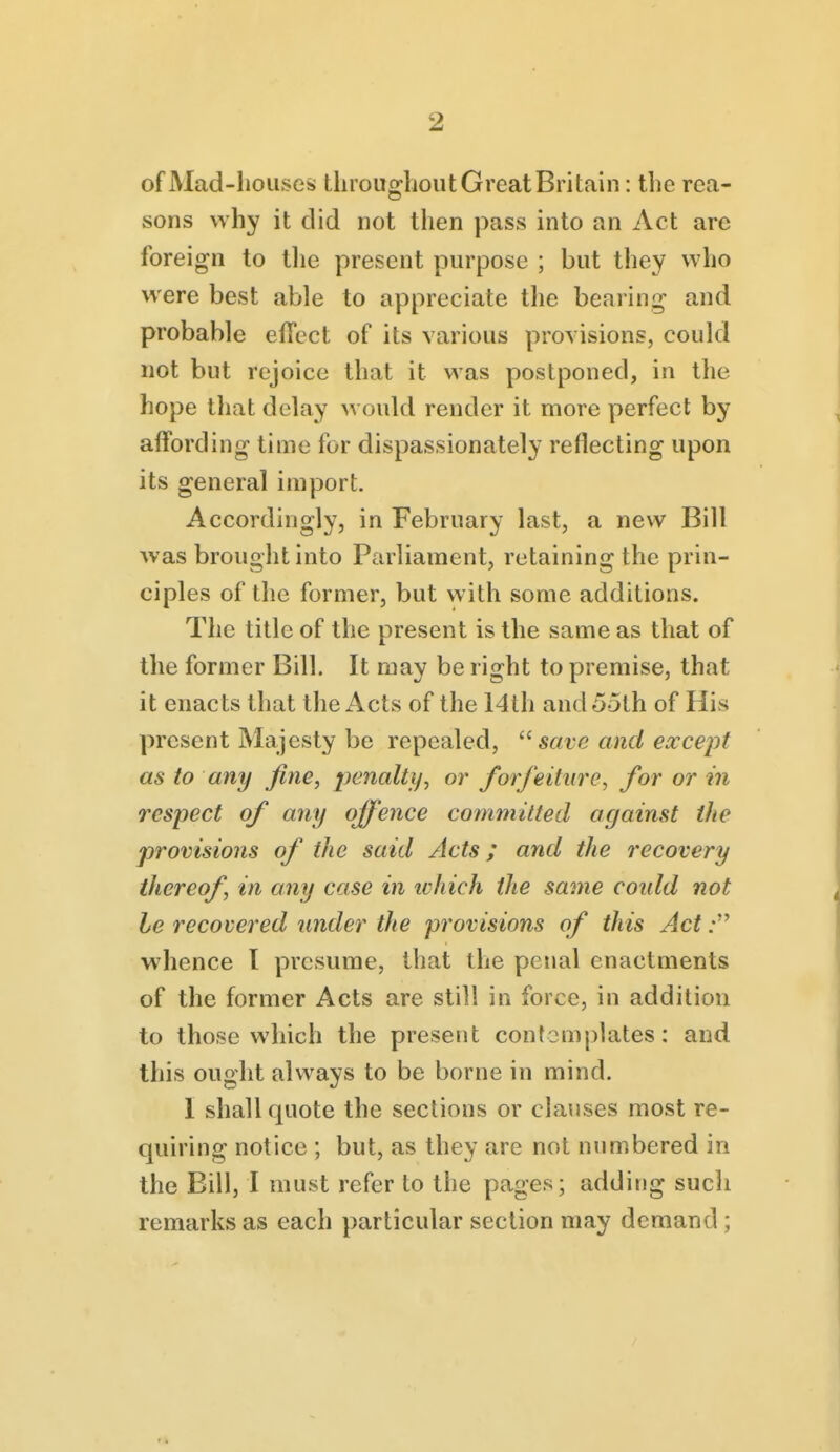 of Mad-houses tlirou»:lioiit Great Britain: the rea- sons why it did not then pass into an Act are foreign to tlie present purpose ; but they who were best able to appreciate tlie bearing and probable effect of its various provisions, could not but rejoice that it was postponed, in the hope that delay would render it more perfect by affording time for dispassionately reflecting upon its general import. Accordingly, in February last, a new Bill was brought into Parliament, retaining the prin- ciples of the former, but with some additions. The title of the present is the same as that of the former Bill. It may be right to premise, that it enacts that the Acts of the 14th and 55th of His present Majesty be repealed, save and except as to any fine, penalty, or forfeiture, for or in respect of any offence committed against the provisions of the said Acts; and the recovery thereof, in any case in tvhich the same could not he recovered under the provisions of this Act: whence I presume, that the penal enactments of the former Acts are still in force, in addition to those which the present contemplates: and this ought always to be borne in mind. 1 shall quote the sections or clauses most re- quiring notice ; but, as they are not numbered in the Bill, I must refer to the pages; adding sucli remarks as each particular section may demand ;