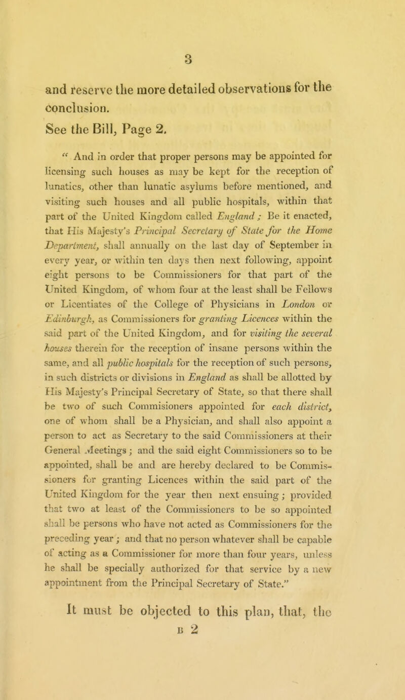 8 and reserve the more detailed observations for the conclusion. See the Bill, Page 2. And in order that proper persons may be appointed for licensing such houses as may be kept for the reception of lunatics, other than lunatic asylums before mentioned, and visiting such houses and all public hospitals, within that part of the United Kingdom called Ejigland ; Be it enacted, that His Majesty's Pr'mcipal Secretary of State for the Home Depart?ne7ii, shall annually on the last day of September in every year, or within ten days then next following, appoint eight persons to be Commissioners for that part of the United Kingdom, of whom four at the least shall be Fellows or Licentiates of the College of Physicians in London or Edinburgh, as Commissioners for grayiiing Licences within the said part of the United Kingdom, and for visiti?ig the several houses therein for the reception of insane persons within the same, and all public hospitals for the reception of such persons, in such districts or divisions in England as shall be allotted by His Majesty's Principal Secretary of State, so that there shall be two of such Commisioners appointed for each district, one of whom shall be a Ph3^sician, and shall also appoint a person to act as Secretary to the said Commissioners at their General .Meetings ; and the said eight Commissioners so to be appointed, shall be and are hereby declared to be Commis- sioners for granting Licences within the said part of the United Kingdom for the year then next ensuing; provided that two at least of the Commissioners to be so appointed siiall be persons who have not acted as Commissioners for the preceding year; and that no person whatever shall be capable of acting as a Commissioner for more than four years, unless he shall be specially authorized for that service by a new appointment from the Principal Secretary of State. It must be objected to this plan, that, the B 2