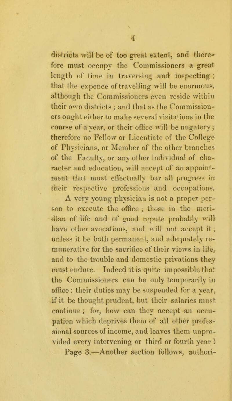 districts will be of too great extent, and there- fore must occupy the Commissioners a great length of time in traversing and inspecting ; that the expence of travelling; will be enormous, although the Commissioners even reside within their own districts ; and that as the Commission- ers ought either to make several visitations in the course of a year, or their office vvill be nugatory; therefore no Fellow or Licentiate of the College of Physicians, or Member of the other branches of the Faculty, or any other individual of cha- racter and education, will accept of an appoint- ment that must effectually bar all progress in their respective professions and occupations. A very young physician is not a proper per- son to execute the office ; those in the meri- dian of life and of good repute probably will have other avocations, and will not accept it; unless it be both permanent, and adequately re- munerative for the sacrifice of their views in life, and to the trouble and domestic privations they must endure. Indeed it is quite impossible that the Commissioners can be only temporarily in office : their duties may be suspended for a year, if it be thought prudent, but their salaries must continue; for, how can they accept an occu- pation which deprives them of all other profes- sional sources of income, and leaves them unpro- vided every intervening or third or fourth year % Page 3.—Another section follows, authori-