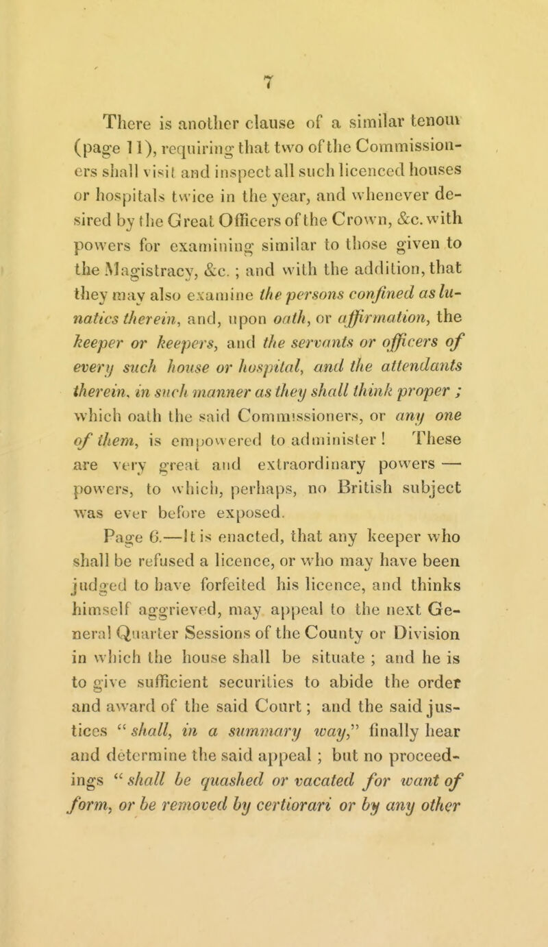 There is another clause of a similar tenoiu (page 11), requiring that two of the Commission- ers shall visit and inspect all such licenced houses or hospitals twice in the year, and whenever de- sired by the Great Officers of the Crown, &c. with powers for examining similar to those given to the Macjistracv, &c. ; and with the addition, that they may also examine the persons confined as lu- natics tJi ere in, and, upon oath, or affirmation, the keeper or keepers, and the servants or officers of everi) such house or hospital, and the attendants therein, in such manner as they shall think proper ; which oath the snid Commissioners, or any one of them, is empowered to administer ! These are very great and extraordinary powers — powers, to whicii, perhaps, no British subject was ever before exposed. Page 6.—It is enacted, that any keeper who shall be refused a licence, or who may have been judged to imve forfeited his licence, and thinks himself aggrieved, may appeal to the next Ge- neral Quarter Sessions of the County or Division in which the house shall be situate ; and he is to give sufficient securities to abide the order and award of the said Court; and the said jus- tices  shall, in a summary ivay,''^ finally hear and determine the said appeal ; but no proceed- ings  shall be quashed or vacated for ivant of form, or be removed by certiorari or by any other