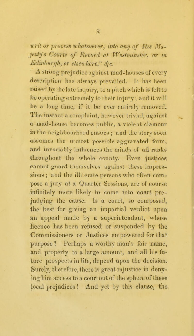 'Writ or process whatsoever, into any of His Ma.^ jestys Courts of Record at Westminster^ or in Edinlmrgh, or elsewhere^'' S;c. A strong prejudice ago inst mad-houses of every description has always prevailed. It has been raised,bYlhelale inquiry, to apitchvvliich is felt to be operating extremely to their injury; and it will be a long lime, if it be ever entirely removed. The instant a complaint, however trivial, against a mad-house becomes public, a violent clamour in the neighbourhood ensues ; and the story soon assumes the utmost possible aggravated form, and invariably influences the minds of all ranks throughout the whole county. Even justices cannot guard themselves against these impres- sions ; and the illiterate persons who often com-^ pose a jury at a Quarter Sessions, are of course infinitely more likely to come into court pre- judging the cause. Is a court, so composed, the best for giving an impartial verdict upon an appeal made by a superintendant, whose licence has been refused or suspended by the Commissioners or Justices empowered for that purpose? Perhaps a worthy man's fair name, and property to a large amount, and all his fu- ture prospects in life, depend upon the decision. Surely, therefore, there is great injustice in deny- ing him access to a courtout of the sphere of these local prejudices ! And yet by this clause, the