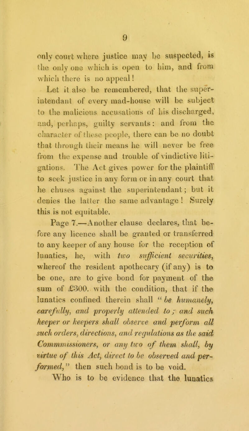 only court where justice may be suspected, is the only one which is open to him, and from which there is no appeal! Let it also be remembered, that the super- intendant of every mad-house will be subject to the malicious accusations of his discharged, and, perhaps, guilty servants: and from the ciiaracter of these people, there can be no doubt that ihrouoh their means he will never be free from the expense and trouble of vindictive liti- gations. The Act gives power for the plaintiff to seek justice in any form or in any court that he chuses against the superintendant; but it denies the latter the same advantage ! Surely this is not equitable. Pajre 7.—Another clause declares, that be- fere any licence shall be granted or transferred to any keeper of any house for the reception of lunatics, he, with ttvo sufficient securities, whereof the resident apothecary (if any) is to be one, are to give bond for payment of the sum of £300. with the condition, that if the lunatics confined therein shall  be humanely, carefully, and properly attended to; and such keeper or keepers shall observe and perform all such orders, directions, and regrdations as the said Commmissioners, or any tuo of them shall, by mrtue of this Act, direct to be observed and per- farmed, then such bond is to be void. Who is to be evidence that the lunatics