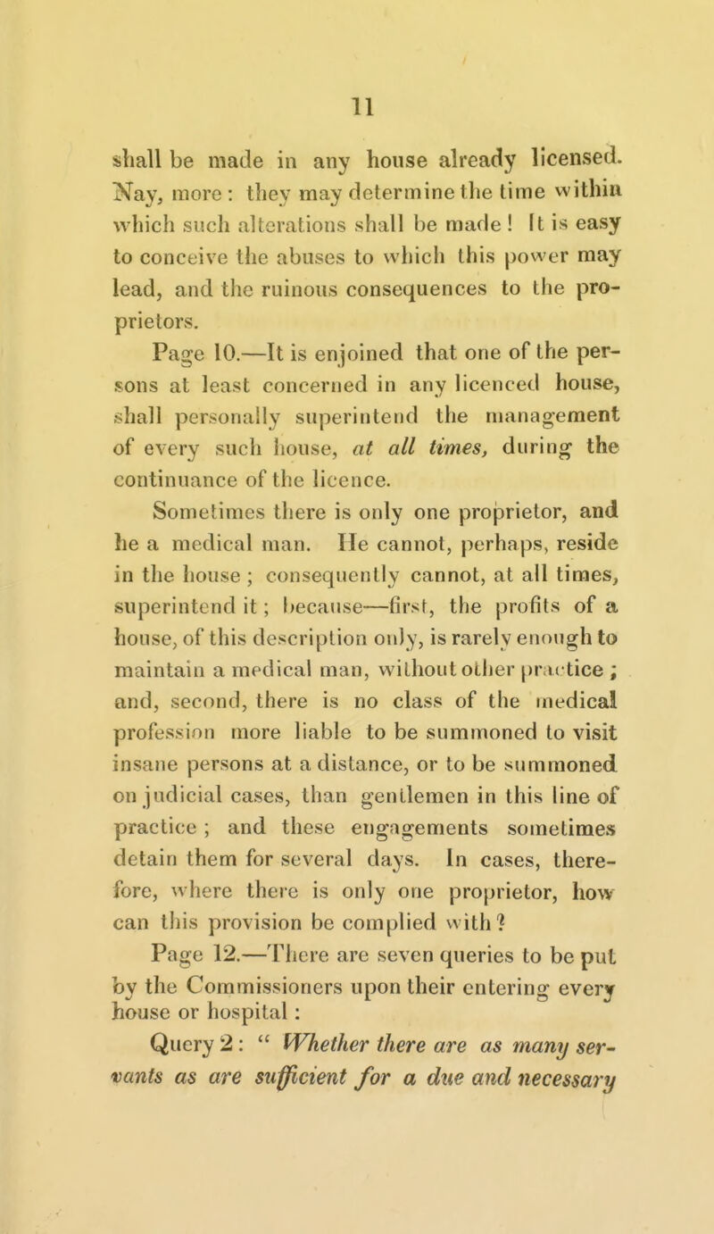 shall be made in any house already licensed. Nay, more : they may determine the time within which such alterations shall be made ! It is easy to conceive the abuses to which this power may lead, and the ruinous consequences to the pro- prietors. Page 10.—It is enjoined that one of the per- sons at least concerned in any licenced house, shall personally superintend the management of every such house, at all times, during the continuance of the licence. Sometimes there is only one proprietor, and he a medical man. He cannot, perhaps, reside in the house ; consequently cannot, at all times, superintend it; i>ecause—first, the profits of a house, of this description only, is rarely enough to maintain a medical man, without other practice ; and, second, there is no class of the medical profession more liable to be summoned to visit insane persons at a distance, or to be summoned on judicial cases, than gentlemen in this line of practice ; and these engagements sometimes detain them for several days, in cases, there- fore, where there is only one proprietor, how can this provision be complied with? Page 12.—There are seven queries to be put by the Commissioners upon their entering every house or hospital: Query 2:  Whether there are as many ser- vants as are sufficient for a due and necessary