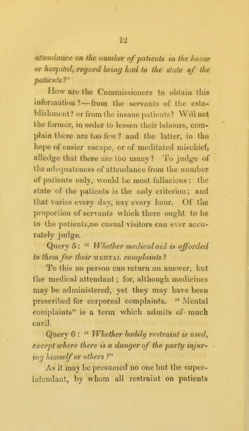 ]2 af tendance on the number of patients in the house or hospital, regard being had to the state of the patients How are the Commissioners to obfain this information? — from the servants of the esta- blishment? or from the insane patients? Will not the former, in order to lessen their labours, com- plain there are too few? and the latter, in the hope of easier escape, or of meditated mischief, alledge that there are too many? To judge of theadequateness of attendance from the number of patients only, would be most fallacious: the state of the patients is the only criterion; and lliat varies every day, nay every hour. Of the proportion of servants which there ought to be to the patients,no casual visitors can ever accu- rately judge. Query 5: ^' Whether medical aid is afforded to them for their mental complaints'^ To this no person can return an answer, but the medical attendant; for, although medicines may be administered, yet they may have been prescribed for corporeal complaints. Mental complaints is a term which admits of- much cavil. Query 6 :  Wliether bodily restraint is used, except where there is a danger of the party injur- « ing h imself or others ? As it may be presumed no one but the super- intendant, by whom all restraint on patients