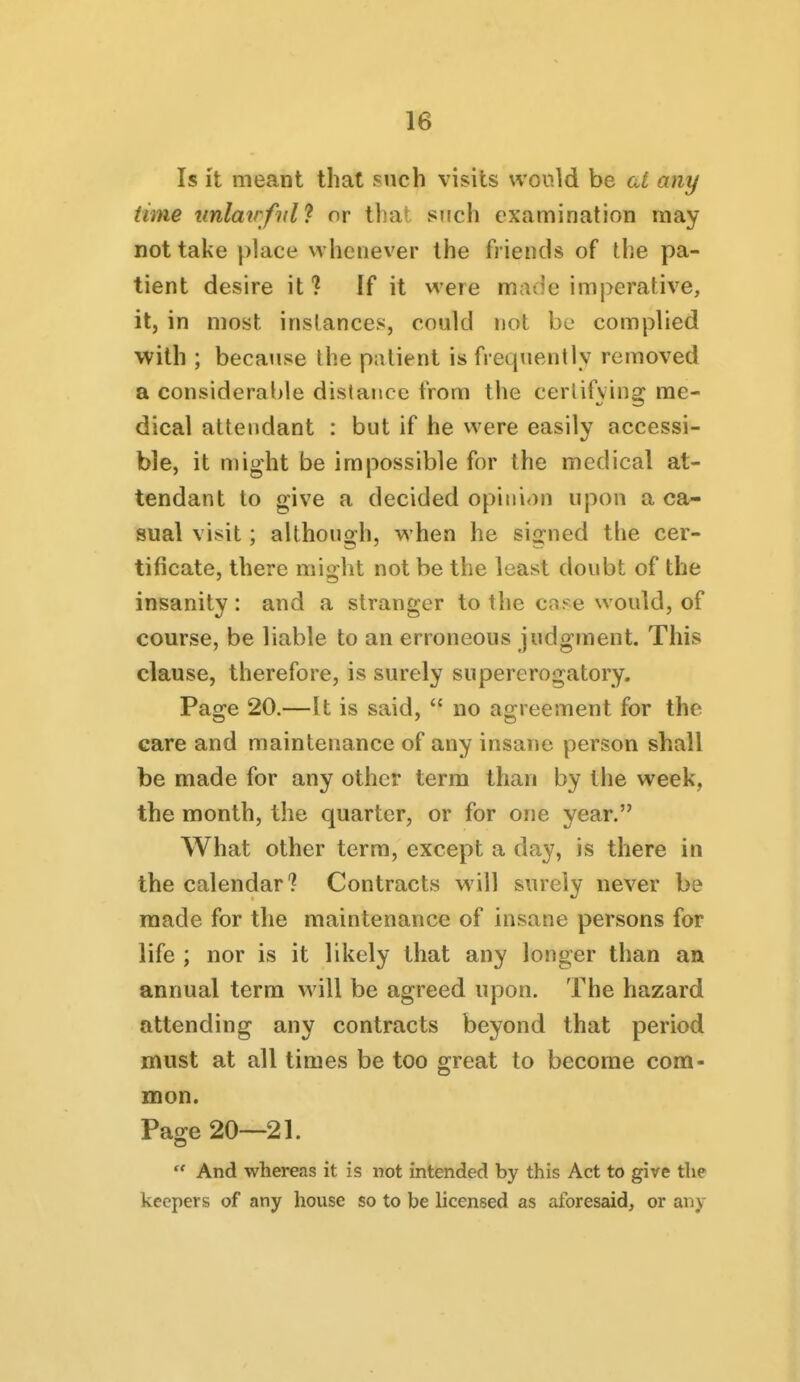 Is it meant that such visits would be al any time unlairfidJ or that such examination may not take place whenever the friends of the pa- tient desire it? ff it were made imperative, it, in most instances, could not be complied with ; because the patient is frequently removed a considerat)le distance from the certifying me- dical attendant : but if he were easily accessi- ble, it might be impossible for the medical at- tendant to give a decided opini<)n upon a ca- sual visit; although, when he signed the cer- tificate, there might not be the least doubt of the insanity: and a stranger to the cns-e would, of course, be liable to an erroneous judgment. This clause, therefore, is surely supererogatory. Page 20.—It is said,  no agreement for the care and maintenance of any insane person shall be made for any other term than by the week, the month, the quarter, or for one year. What other term, except a day, is there in the calendar? Contracts will surely never be made for the maintenance of insane persons for life ; nor is it likely that any longer than an annual term will be agreed upon. The hazard attending any contracts beyond that period must at all times be too great to become com- mon. Page 20—21. And whereas it is not intended by this Act to give the keepers of any house so to be licensed as aforesaid, or any