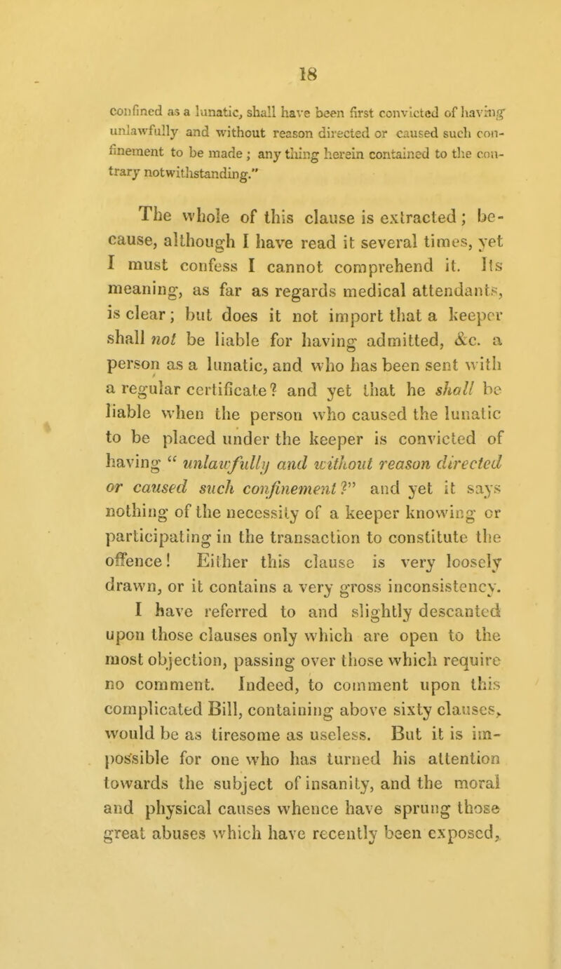 COD fined as a lunatic, shall have been first convicted of having' unlawfully and without reason directed or caused such con- finement to be made ; any tiling herein contained to the con- trary notwithstanding. The whole of this clause is extracted; be- cause, although I have read it several times, yet I must confess I cannot comprehend it. Its meaning-, as far as regards medical attendants, is clear; but does it not import that a keepor shall not be liable for having admitted, &c. a person as a lunatic, and who has been sent w ith a regular certificate? and yet that he shall be liable when the person who caused the lunatic to be placed under the keeper is convicted of having  unlaicfulbj and without reason directed or caused such confinement and yet it says nothing of the necessity of a keeper knowing or participating in the transaction to constitute the offence! Either this clause is very loosely drawn, or it contains a very gross inconsistency. I have referred to and slightly descanted upon those clauses only which are open to the most objection, passing over those which require no comment. Indeed, to comment upon this complicated Bill, containing above sixty clauses,, would be as tiresome as useless. But it is im- possible for one who has turned his allentioo towards the subject of insanity, and the moral and physical causes whence have sprung those great abuses w^hich have recently been exposed.