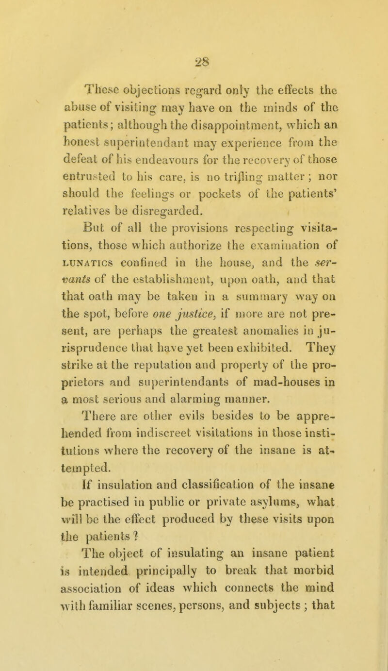 These objections re<^ard only ihe effects the abuse of visiting may have on the minds of the patients; although the disappointment, which an honest superintendant may experience from the defeat of his endeavours for the recovery of those entrusted to his care, is no trijling matter ; nor should the feelings or pockets of the patients' relatives be disregarded. But of all the provisions respecting visita- tions, those which authorize the examination of LUNATICS confined in the house, and the 5€r- vants of the establishment, upon oath, and that that oath may be taken in a summary way on the spot, before one justice, if more are not pre- sent, are perhaps the greatest anomalies in ju- risprudence that have yet been exhibited. They strike at the reputation and property of the pro- prietors and superintendants of mad-houses in a most serious and alarming manner. There are other evils besides to be appre- hended from indiscreet visitations in those insti- tutions where the recovery of the insane is at- tempted. If insulation and classification of the insane be practised in public or private asylums, what will be the effect produced by these visits upon the patients ? The object of insulating an insane patient is intended principally to break that morbid association of ideas which connects the mind with familiar scenes, persons, and subjects ; that