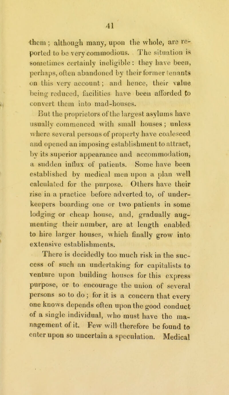 them ; although many, upon the whole, are re- ported to be very commodious. The situation is sometimes certainly ineligible : they have been, perhaps, often abandoned by their former 'enants on this very account; and hence, their value beino; reduced, facilities have been alforded to convert them into mad-houses. But the proprietors of the largest asylums have usually commenced with small houses ; unless where several persons of property have coalesced and opened an imposing establishment to attract, by its superior appearance and accommodation, a sudden influx of patients. Some have been established by medical men upon a plan well calculaied for the purpose. Others have their rise in a practice before adverted to, of under- keepers boarding one or two patients in some lodging or cheap house, and, gradually aug- menting their number, are at length enabled to hire larger houses, which finally grow into extensive establishments. There is decidedly too much risk in the suc- cess of such an undertaking for capitalists to venture upon building houses for this express purpose, or to encourage the union of several persons so to do ; for it is a concern that every one knows depends often upon the good conduct of a single individual, who must have the ma- nagement of it. Few will therefore be found to enter upon so uncertain a speculation. Medical