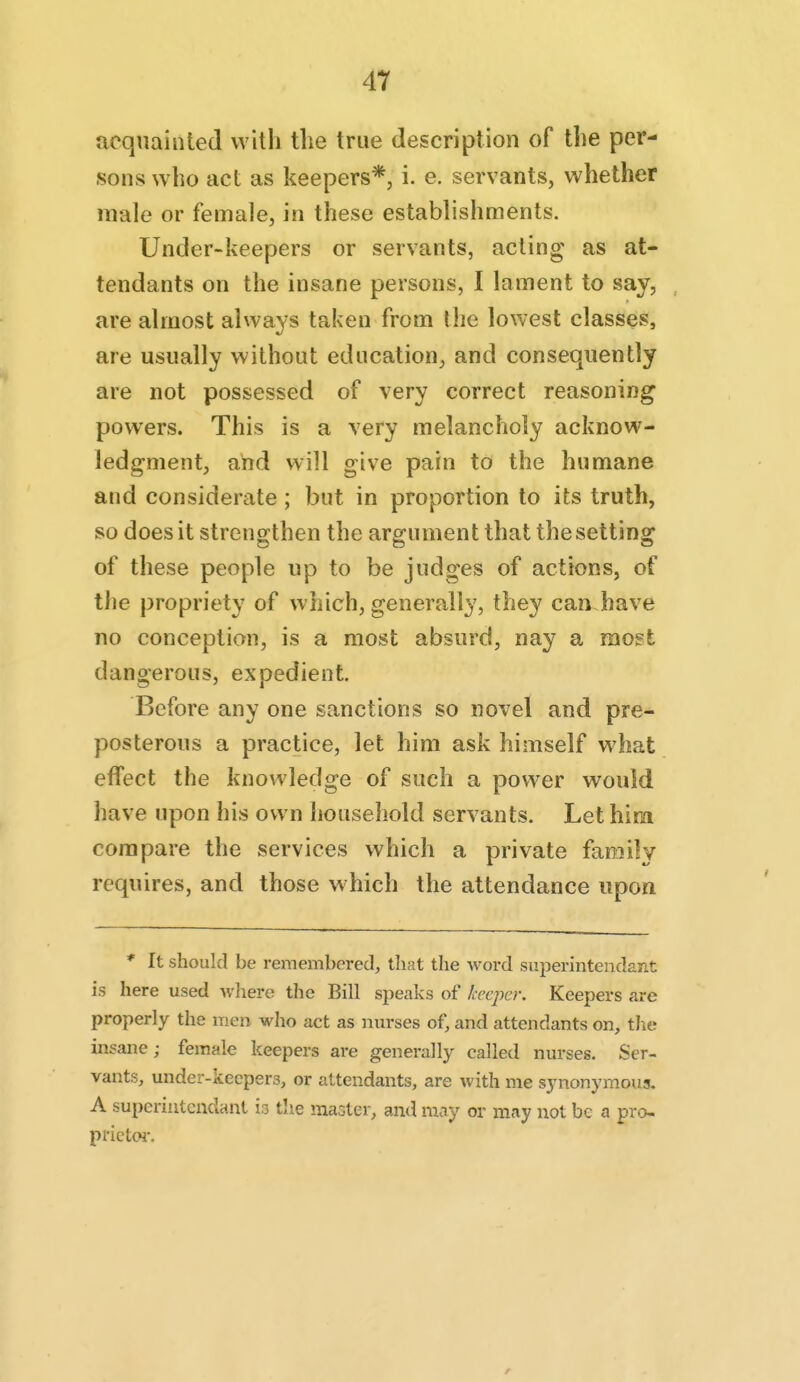 acqiiainled with the true description of the per- sons who act as keepers*, i. e. servants, whether male or female, in these establishments. Under-keepers or servants, acting as at- tendants on the insane persons, I lament to say, are almost always taken from the lowest classes, are usually without education, and consequently are not possessed of very correct reasoning powers. This is a very melancholy acknow- ledgment, and will give pain to the humane and considerate; but in proportion to its truth, so does it strengthen the argument that the setting of these people np to be judges of actions, of the propriety of which, generally, they can have no conception, is a most absurd, nay a mo?t dangerous, expedient. Before any one sanctions so novel and pre- posterous a practice, let him ask himself what effect the knowledge of such a power would have upon his own household servants. Let him compare the services which a private faniilv requires, and those w hich the attendance upon * It should be remembered, that the word superintendarit is here used wliere the Bill speaks of keeper. Keepers are properly the men who act as nurses of, and attendants on, the insane; female keepers are generally called nurses. Ser- vants, under-keepers, or attendants, are with me synonymous. A superiutcndant is the maGter, and may or may not be a pro- prictoi-. r