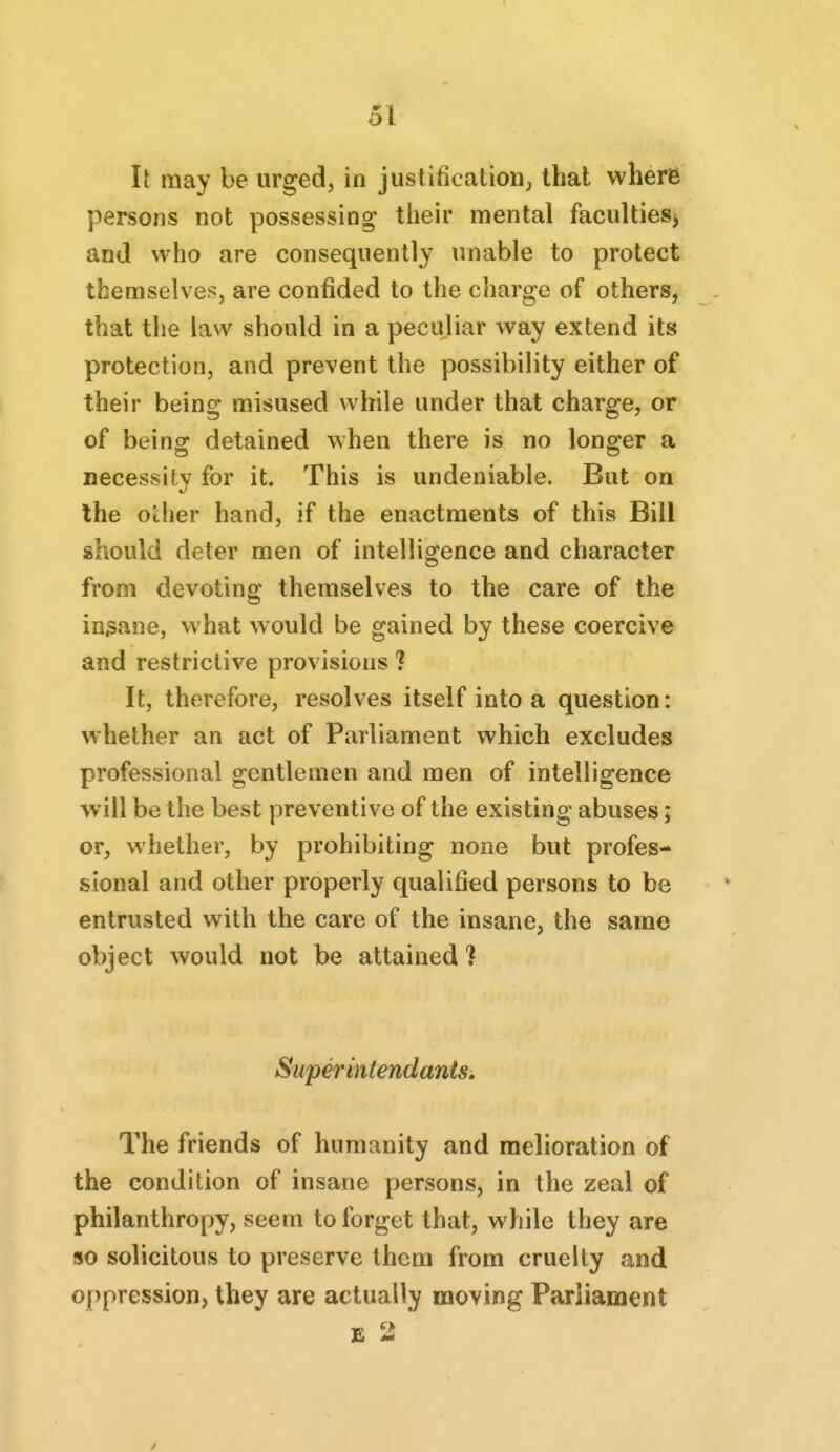 It may be urged, in justificatioHj that where persons not possessing their mental faculties^ and who are consequently unable to protect themselves, are confided to the charge of others, that the law should in a peculiar way extend its protection, and prevent the possibility either of their being misused while under that charge, or of beinff detained when there is no lonsrer a necessitv for it. This is undeniable. But on the Other hand, if the enactments of this Bill shoukl deter men of intelligence and character from devoting themselves to the care of the insane, what would be gained by these coercive and restrictive provisions ? It, therefore, resolves itself into a question: whether an act of Parliament which excludes professional gentlemen and men of intelligence will be the best preventive of the existing abuses; or, whether, by prohibiting none but profes- sional and other properly qualified persons to be entrusted with the care of the insane, the same object would not be attained ? Super intendants. The friends of humanity and melioration of the condition of insane persons, in the zeal of philanthropy, seem to forget that, while they are so solicitous to preserve them from cruelty and oppression, they are actually moving Parliament E 2