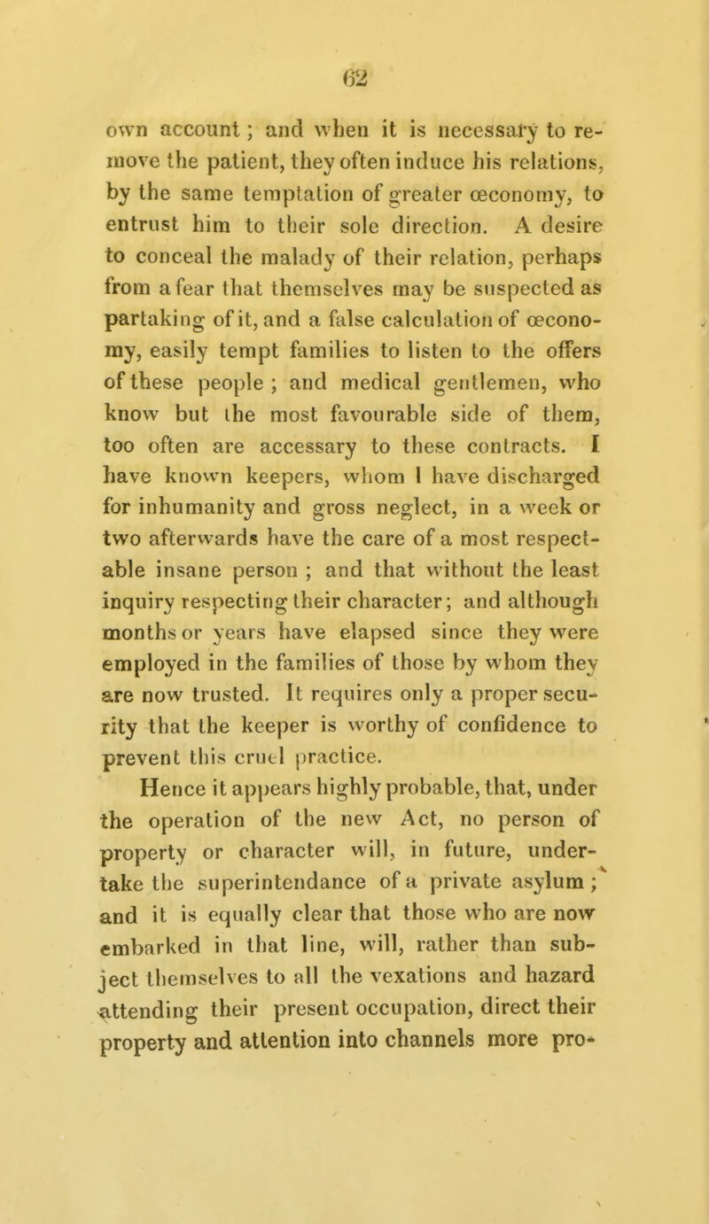 own account; and when it is necessary to re- move the patient, they often induce his relations, by the same temptation of greater oeconomy, to entrust him to their sole direction. A desire to conceal the malady of their relation, perhaps from a fear that themselves may be suspected as partaking of it, and a false calculation of oecono- my, easily tempt families to listen to the offers of these people; and medical gentlemen, who know but the most favourable side of them, too often are accessary to these contracts. I have known keepers, whom 1 have discharged for inhumanity and gross neglect, in a week or two afterwards have the care of a most respect- able insane person ; and that without the least inquiry respecting their character; and although months or years have elapsed since they were employed in the families of those by whom they are now trusted. It requires only a proper secu- rity that the keeper is worthy of confidence to prevent this cruel practice. Hence it appears highly probable, that, under the operation of the new Act, no person of property or character will, in future, under- take the superintendance of a private asylum ;^ and it is equally clear that those who are now- embarked in that line, will, rather than sub- ject themselves to all the vexations and hazard attending their present occupation, direct their property and attention into channels more pro*