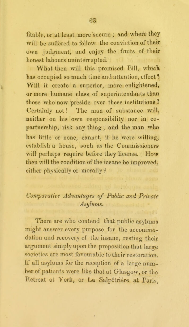 fltablc, or at least more secure ; and where they will be suffered to follow the conviction of their own judgment, and enjoy the fruits of their lionest labours uninterrupted. What then will this promised Bill, which has occupied so much time and attention, effect ? Will it create a superior, more enlightened, or more humane class of superintendants than those who now preside over these institutions ? Certainly not! The man of substance will, neither on his own responsibility nor in co- partnership, risk any thing; and the man who has little or none, cannot, if he were willing, establish a house, such as the Commissioners will perhaps require before they license. How then will the condition of the insane be improved^ either physically or morally ? Comparative Advantages of Public and Private Asylums. There are who contend that public asylums might answer every purpose for the accommo- dation and recovery of the insane, resting their argument simply upon the proposition that large societies are most favourable to their restoration. If all asylums for the reception of a large num- ber of patients were like that at Glasgow, or the Retreat at York, or La Salpctriere at ParivS,