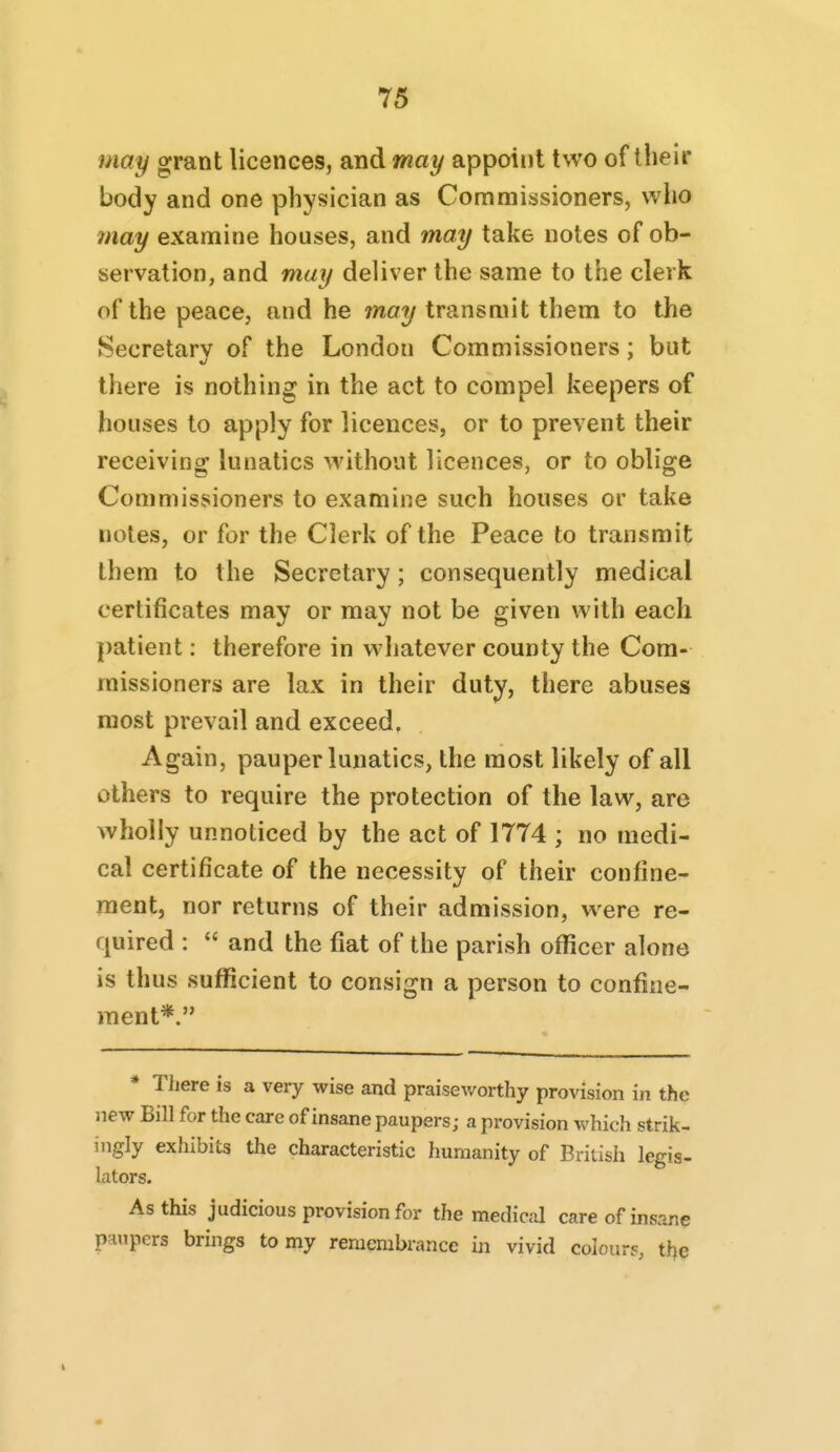 may grant licences, and may appoint two of their body and one physician as Commissioners, who 7nay examine houses, and may take notes of ob- servation, and may deliver the same to the clerk of the peace, and he jnay transmit them to the Secretary of the London Commissioners; but there is nothing in the act to compel keepers of houses to apply for licences, or to prevent their receiving lunatics without licences, or to oblige Commissioners to examine such houses or take notes, or for the Clerk of the Peace to transmit them to the Secretary; consequently medical certificates may or may not be given with each patient: therefore in whatever county the Com- missioners are lax in their duty, there abuses most prevail and exceed. Again, pauper lunatics, the most likely of all others to require the protection of the law, are wholly unnoticed by the act of 1774 ; no medi- cal certificate of the necessity of their confine- ment, nor returns of their admission, were re- quired :  and the fiat of the parish ofl?cer alone is thus suflScient to consign a person to confine- ment*. * There is a very wise and praiseworthy provision in the new Bill for the care of insane paupers; a provision which strik- ingly exhibits the characteristic humanity of British legis- lators. As this judicious provision for the medical care of insane paupers brings to my remembrance in vivid colours, the