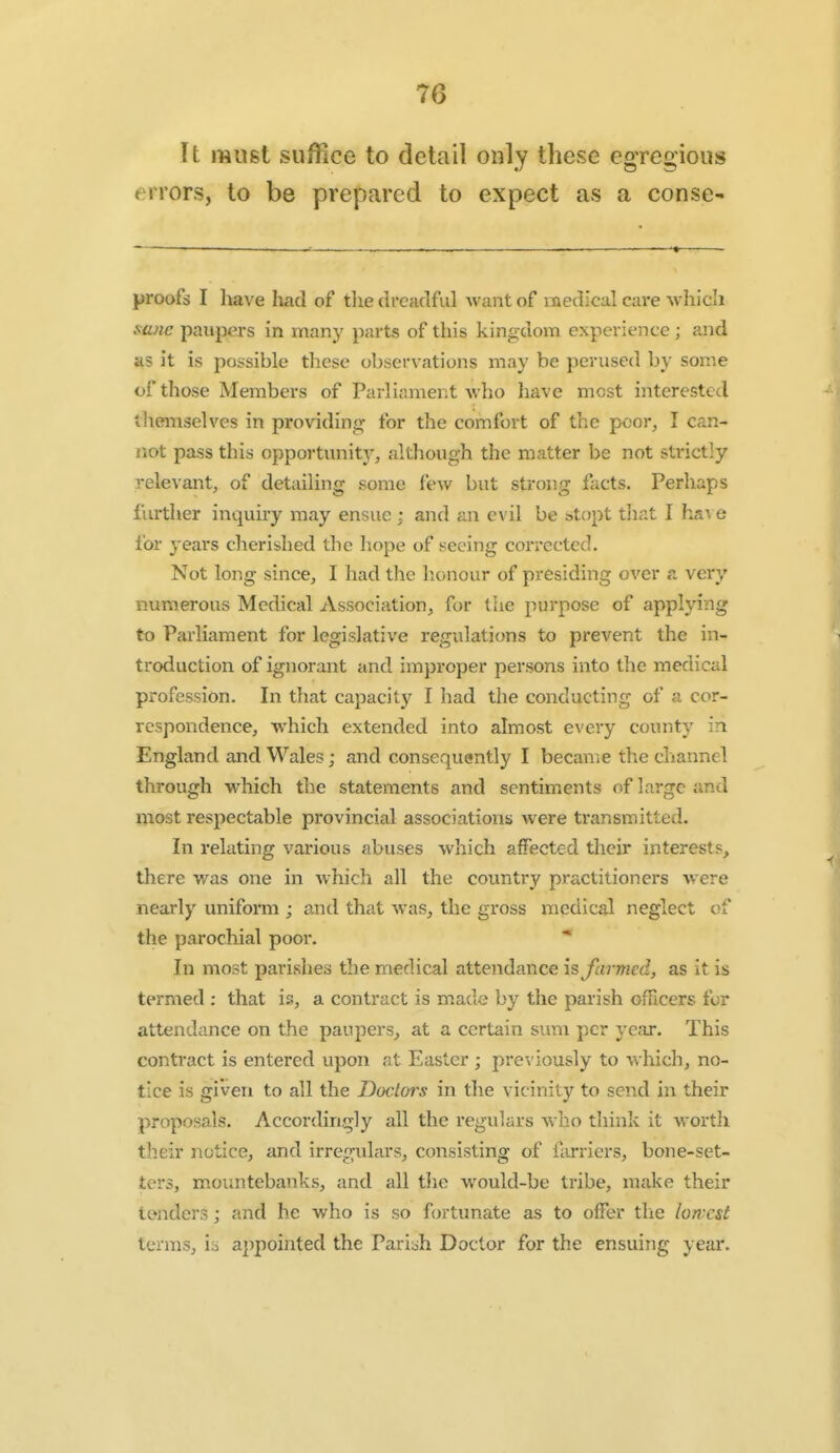 It must suffice to detail only these egregious errors, to be prepared to expect as a conse- proofs I have had of tlie dreaclful want of naedical care wliich mne paupers in many parts of this kingdom experience ; and as it is possible these observations may be perused by some of those Members of Parliament who have most interested themselves in providing for the comfort of the poor, I can- not pass this opportunity^ although the matter be not strictly relevant, of detailing some few but strong facts. Perhaps further inquiry may ensue ; and an evil be sstopt tliat I ha^ e lor years cherished the hope of seeing corrected. Not long since, I had the lionour of presiding over a, very numerous Medical Association, for the purpose of applying to Parliament for legislative regulations to prevent the in- troduction of ignorant and improper persons into the medical profession. In that capacity I had the conducting of a cor- respondence, which extended into almost every county in England and Wales; and consequently I became the channel through which the statements and sentiments of large and most respectable provincial associations were transmitted. In relating various abuses which affected their interests, there was one in which all the country practitioners were nearly uniform ; and that was, the gross medical neglect of the parochial poor. * In most parishes the medical attendance \s farmed, as it is termed : that is, a contract is made by the parish ofTtcers for attendance on the paupers, at a certain sum per year. This contract is entered upon at Easter; previously to which, no- tice is given to all the Doctors in the vicinity to send in their proposals. Accordingly all the regulars who think it worth their notice, and irregulars, consisting of fiirriers, bone-set- ters, mountebanks, and all tJie would-be tribe, make their tenders; and he who is so fortunate as to offer the lowest terms, h appointed the Pariah Doctor for the ensuing year.