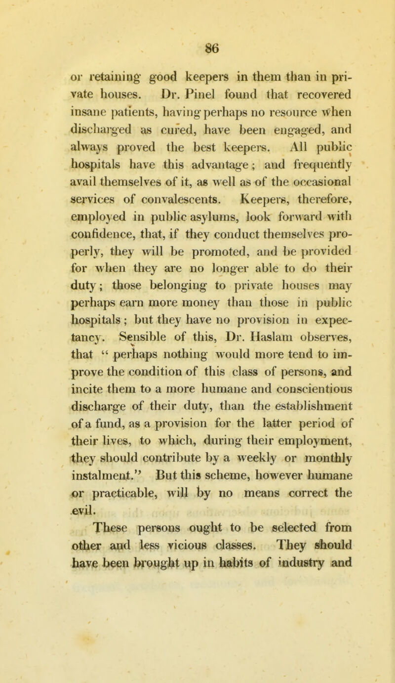 or retaining good keepers in them than in pri- vate houses. Dr. Pinel found that recovered insane patients, having perhaps no resource when discharged as cured, have been engaged, and always proved the best keepers. All public hospitals have this advantage; and frequently ' avail themselves of it, as well as of the occasional services of convalescents. Keepers, therefore, employed in public asylums, look forw ard with confidence, that, if they conduct themselves pro- perly, they will be promoted, and be provided for when they are no longer able to do their duty; those belonging to private houses may perhaps earn more money than those in public hospitals ; but they have no provision in expec- tancy. Sensible of this. Dr. Haslam observes, that  perhaps nothing would more tend to im- prove the condition of this class of persons, and incite them to a more humane and conscientious discharge of their duty, than the establishment of a fund, as a provision for the latter period of their lives, to which, during their employment, they should contribute by a weekly or monthly instalmeni. But this scheme, however humane or practicable, will by no means correct the .evil. These persons ought to be seilected from other and less vicious classes. They should have been brought up in hftbits of industry and