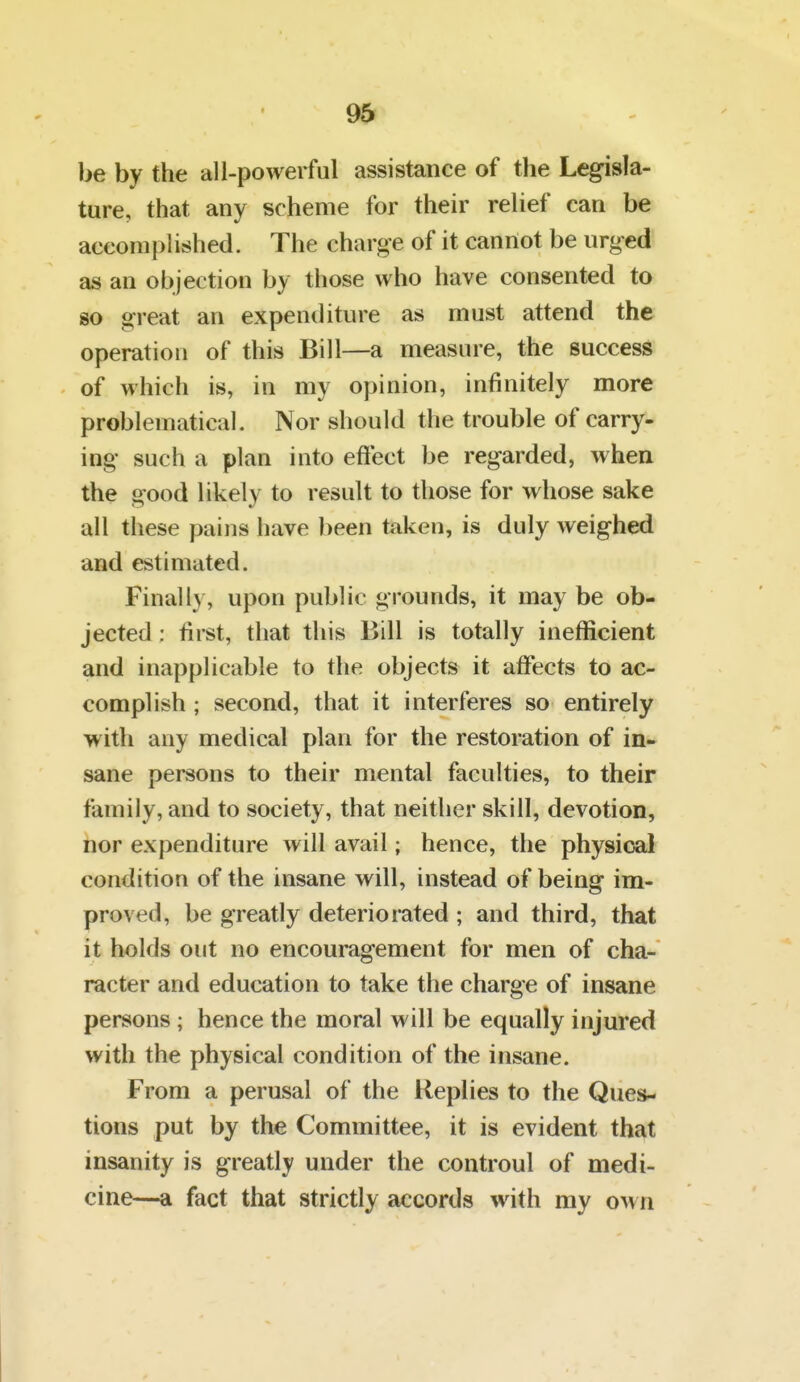 be by the all-powerful assistance of the Legisla- ture, that any scheme for their relief can be accomplished. The charge of it cannot be urged as an objection by those who have consented to so great an expenditure as must attend the operation of this Bill—a measure, the success of which is, in my opinion, infinitely more problematical. Nor should the trouble of carry- ing such a plan into eftect be regarded, when the good likely to result to those for whose sake all these pains have been taken, is duly weighed and estimated. Finally, upon public grounds, it may be ob- jected : first, that this Bill is totally inefficient and inapplicable to the objects it affects to ac- complish ; second, that it interferes so entirely with any medical plan for the restoration of in- sane persons to their mental faculties, to their family, and to society, that neither skill, devotion, nor expenditure will avail; hence, the physical condition of the insane will, instead of being im- proved, be greatly deteriorated ; and third, that it holds out no encouragement for men of cha- racter and education to take the charge of insane persons; hence the moral will be equally injured with the physical condition of the insane. From a perusal of the Replies to the Ques- tions put by the Committee, it is evident that insanity is greatly under the controul of medi- cine—a fact that strictly accords with my om ri