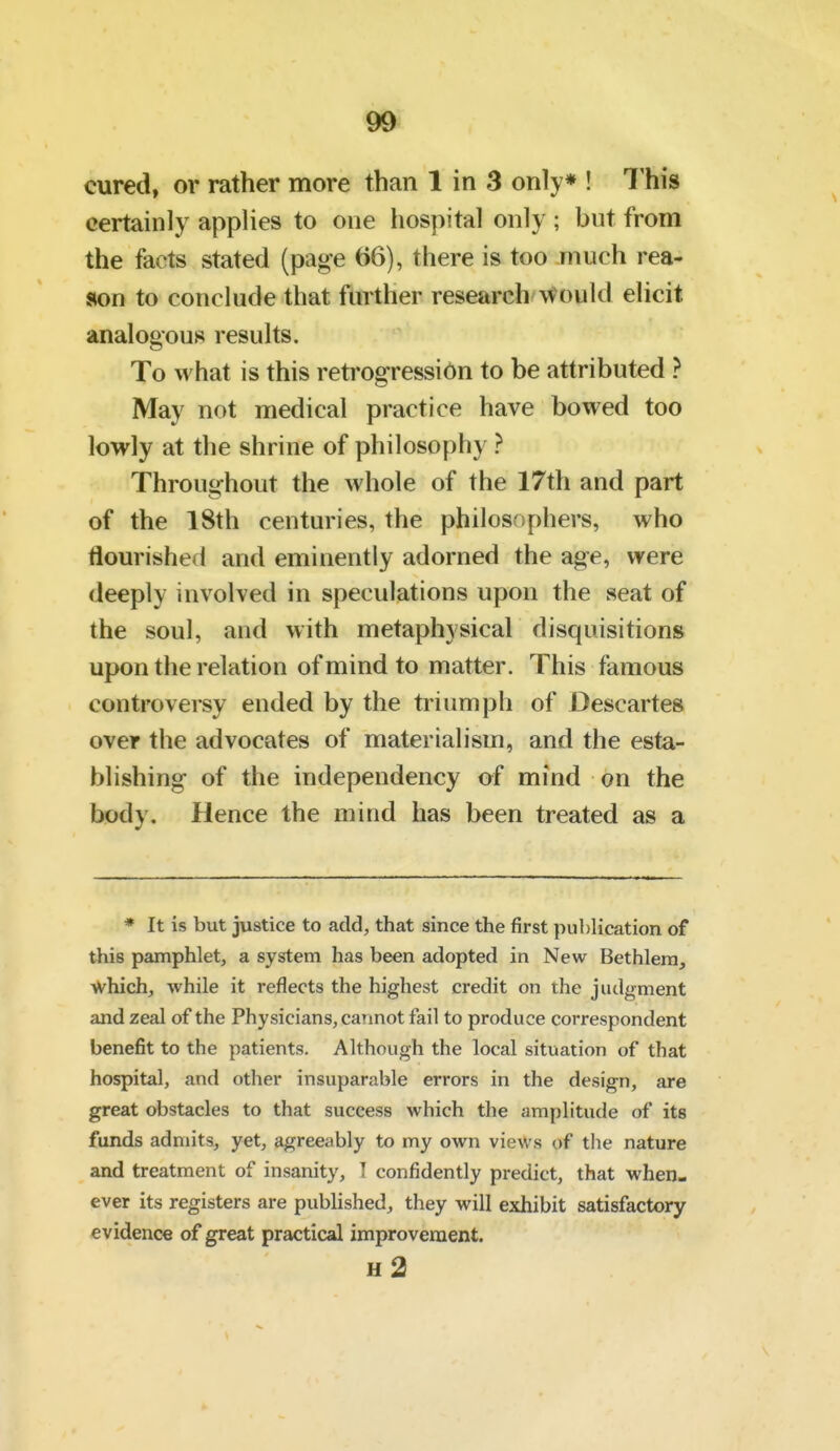 cured, or rather more than 1 in 3 only* ! This certainly applies to one hospital only ; but from the facts stated (page 66), there is too much rea- son to conclude that further research \Vould elicit analogous results. To what is this retrogression to be attributed ? May not medical practice have bowed too lowly at the shrine of philosophy ? Throughout the whole of the 17th and part of the 18th centuries, the philosophers, who tiourished and eminently adorned the age, vyere deeply involved in speculations upon the seat of the soul, and with metaphysical disquisitions upon the relation of mind to matter. This famous controversy ended by the triumph of Descartes over the advocates of materialism, and the esta- blishing of the independency of mind on the body. Hence the mind has been treated as a * It is but justice to add, that since the first publication of this pamphlet, a system has been adopted in New Bethlera, which, while it reflects the highest credit on the judgment and zeal of the Physicians, carmot fail to produce correspondent benefit to the patients. Although the local situation of that hospital, and other insuparable errors in the design, are great obstacles to that success which the amplitude of its funds admits, yet, agreeably to my own views of tiie nature and treatment of insanity, ] confidently predict, that when- ever its registers are published, they vi^ill exhibit satisfactory evidence of great practical improvement. h2