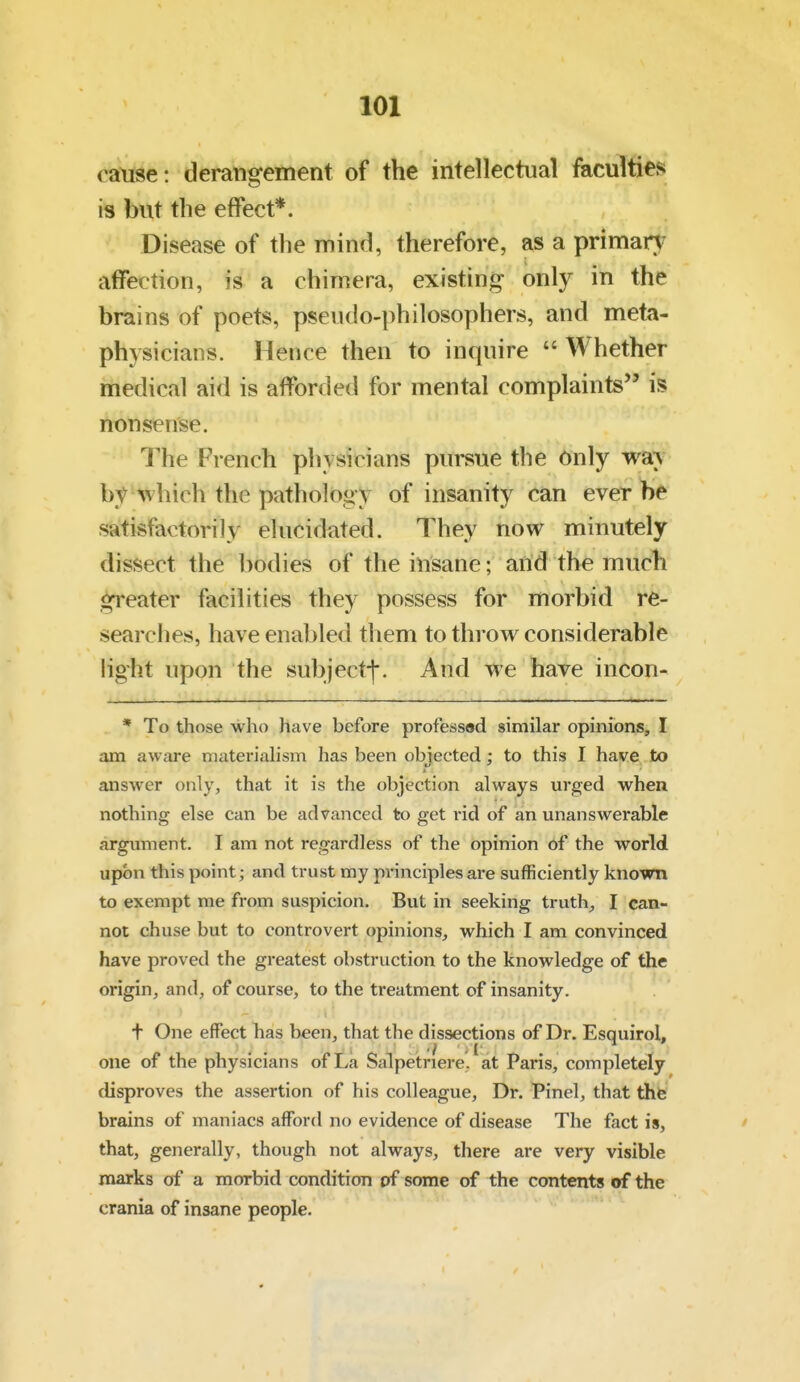 cause: derangement of the intellectual facultiej* is but the effect*. Disease of the mind, therefore, as a primary affection, is a chimera, existing only in the brains of poets, pseudo-philosophers, and meta- physicians. Hence then to inquire  Whether medical aid is afforded for mental complaints is nonsense. The French physicians pursue the Only wa^ by which the pathology of insanity can ever be satisfactorily elucidated. They now minutely dissect the bodies of the insane; and the much greater facilities they possess for morbid re- searches, have enabled them to throw considerable light upon the subject-j*. And we have incon- * To those who have before professed similar opinions, I am aware materialism has been objected; to this I have to answer only, that it is the objection always urged when nothing else can be advanced to get i-id of an unanswerable argxmient. I am not regardless of the opinion of the world upon this point; and trust my principles are sufficiently known to exempt me from suspicion. But in seeking truth^ I can- not chuse but to controvert opinions, which I am convinced have proved the greatest obstruction to the knowledge of the origin, and, of course, to the treatment of insanity. * • t One effect has been, that the dissections of Dr. Esquirol, one of the physicians of La Salpetriere. at Paris, completely disproves the assertion of his colleague, Dr. Pinel, that the brains of maniacs afford no evidence of disease The fact is, that, generally, though not always, there are very visible marks of a morbid condition of some of the contents of the crania of insane people.