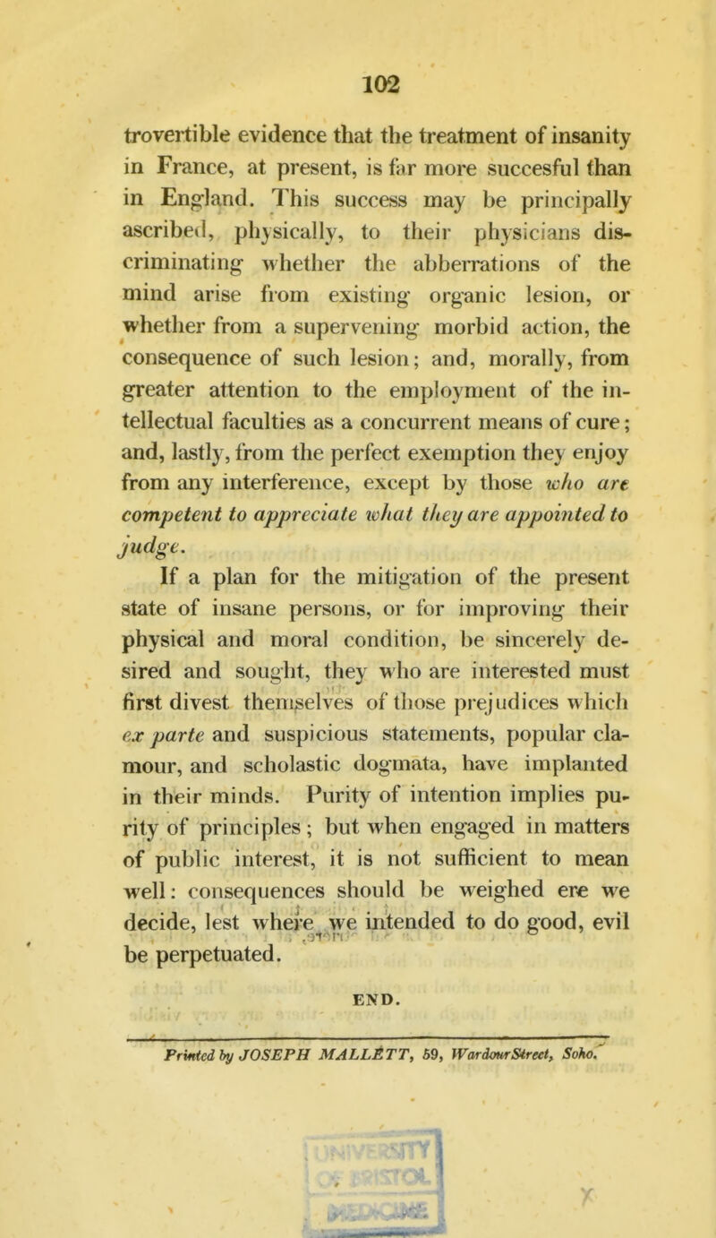 trovertible evidence that the ti-eatment of insanity in France, at present, is fiir more succesful than in England. This success may be principally ascribed, physically, to their physicians dis- criminating whether the abberrations of the mind arise from existing organic lesion, or whether from a supervening morbid action, the consequence of such lesion; and, morally, from greater attention to the employment of the in- tellectual faculties as a concurrent means of cure; and, lastly, from the perfect exemption they enjoy from any interference, except by those who are competent to appreciate ivhat they are appointed to judge. If a plan for the mitigation of the present state of insane persons, or for improving their physical and moral condition, be sincerely de- sired and sought, they who are interested must first divest themselves of those prejudices which ex parte and suspicious statements, popular cla- mour, and scholastic dogmata, have implanted in their minds. Purity of intention implies pu- rity of principles ; but Avhen engaged in matters of public interest, it is not sufficient to mean well: consequences should be weighed ere we decide, lest where we in'tended to do good, evil be perpetuated. END. Prilled by JOSEPH MALLETT, 59, WarionrStreet, Soho.
