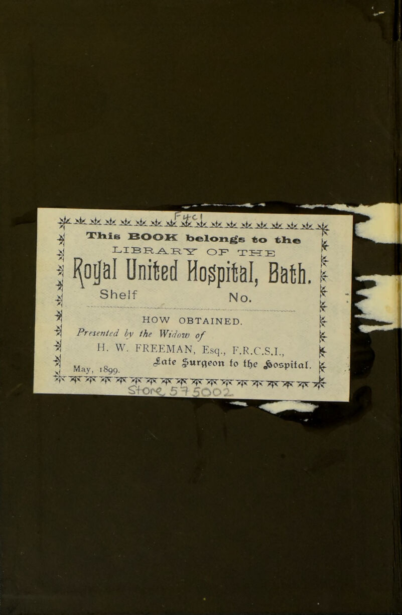 This BOOK belongs to T I I(opI United Hospital, Bath. I J Shelf No. !^ HOW OBTAINED. Presented by the Widow of If if ^1 H. W. FREEMAN, Esq., F.R.C.S.I. May, ,899. '^'^ $>«rflfon to Hk ^ospilar. If