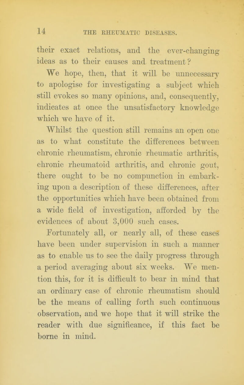 their exact relations, and the ever-changing ideas as to their causes and treatment? We hope, then, that it mil be unnecessary to apologise for investigating a subject which still evokes so many opinions, and, consequently, indicates at once the unsatisfactory knowledge which we have of it. Whilst the question still remains an open one as to what constitute the ditferences between chronic rheumatism, chronic rheumatic arthritis, chronic rheumatoid arthritis, and chronic gout, there ought to be no compunction in embark- ing upon a description of these differences, after the opj)ortunities which have been obtained from a wide field of investigation, afforded by the evidences of about 3,000 such cases. Fortunately all, or nearly all, of these cases have been under supervision in such a manner as to enable us to see the daily progress through a period averaging about six weeks. We men- tion this, for it is difficult to bear in mind that an ordinary case of clii^onic rheumatism should be the means of calling forth such continuous observation, and we hope that it will strike the reader with due significance, if this fact be borne in mind.