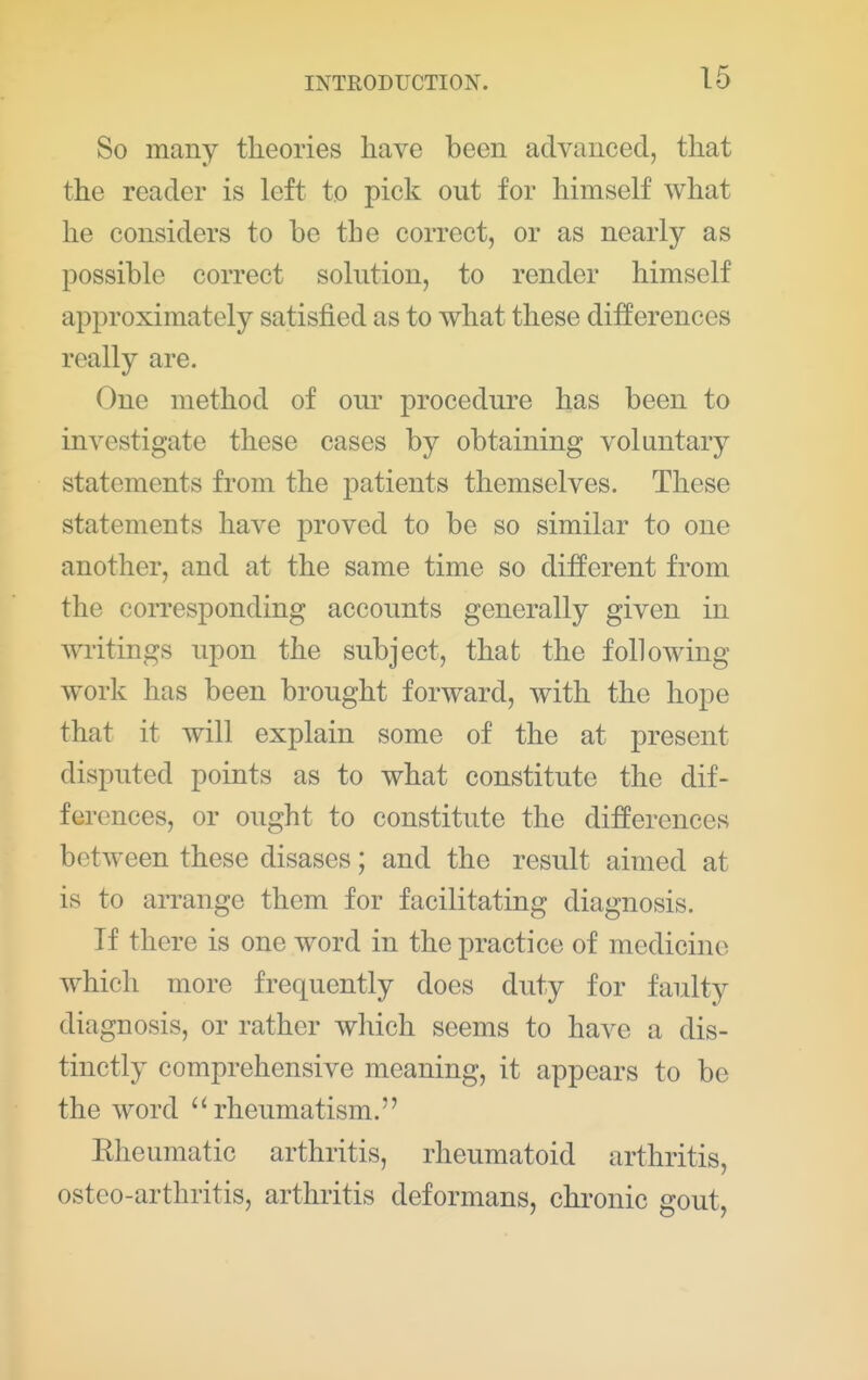 So many theories have been advanced, that the reader is left to pick out for himself what he considers to be the correct, or as nearly as possible correct solution, to render himself approximately satisfied as to what these differences really are. One method of our procedure has been to investigate these cases by obtaining voluntary statements from the patients themselves. These statements have proved to be so similar to one another, and at the same time so different from the corresponding accounts generally given in writings upon the subject, that the following work has been brought forward, with the hope that it will explain some of the at present disputed points as to what constitute the dif- ferences, or ought to constitute the differences between these disases; and the result aimed at is to arrange them for facilitating diagnosis. If there is one word in the practice of medicine which more frequently does duty for faulty diagnosis, or rather which seems to have a dis- tinctly comprehensive meaning, it appears to be the word '^rheumatism. Eheumatic arthritis, rheumatoid arthritis, osteo-arthritis, arthritis deformans, chronic gout,