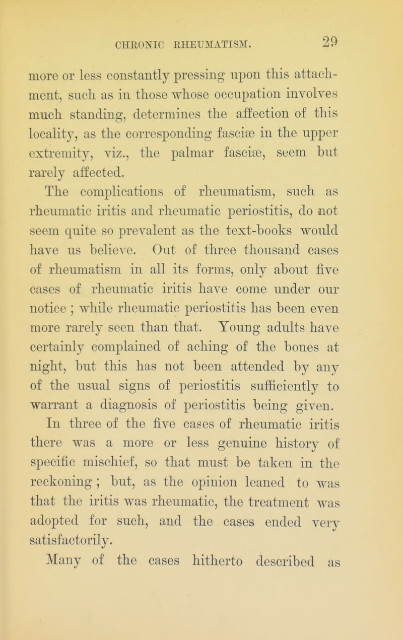 more or less constantly pressing u^^on this attach- ment, such as in those whose occupation involves much standing, determines the affection of this locality, as the corresponding fascia3 in the upper extremity, viz., the palmar fasci'ce, seem but rarely affected. The complications of rheumatism, such as rheumatic iritis and rheumatic periostitis, do not seem quite so prevalent as the text-books would have us belie^'e. Out of three thousand cases of rheumatism in all its forms, only about five cases of rheumatic iritis have come under our notice ; while rheumatic periostitis has been even more rarely seen than that. Young adults have certainly complained of aching of the bones at night, but this has not been attended by any of the usual signs of periostitis sufficiently to warrant a diagnosis of periostitis being given. In three of the five cases of rheumatic iritis there was a more or less genuine history of specific mischief, so that must be taken in the reckoning ; but, as the opinion leaned to was that the iritis was rheumatic, the treatment was adopted for such, and the cases ended very satisfactorily. Many of the cases hitherto described as