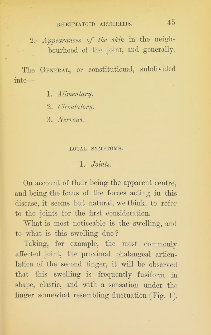 2.- Appearances of the skin in the neigh- bourhood of the joint, and generally. The General, or constitutional, subdivided into— 1. Alimentary. 2. Circulatory. 3. Nervous. LOCAL SYMPTOMS. 1. Joints. On account of their being the apparent centre, and being the focus of the forces acting in this disease, it seems but natural, we think, to refer to the joints for the first consideration. What is most noticeable is the swelling, and to Avhat is this swelling due? Taking, for example, the most commonly affected joint, the proximal phalangeal articu- lation of the second finger, it will be observed that this swelling is frequently fusiform in shape, elastic, and with a sensation under the finger somewhat resembling fluctuation (Fig. 1).