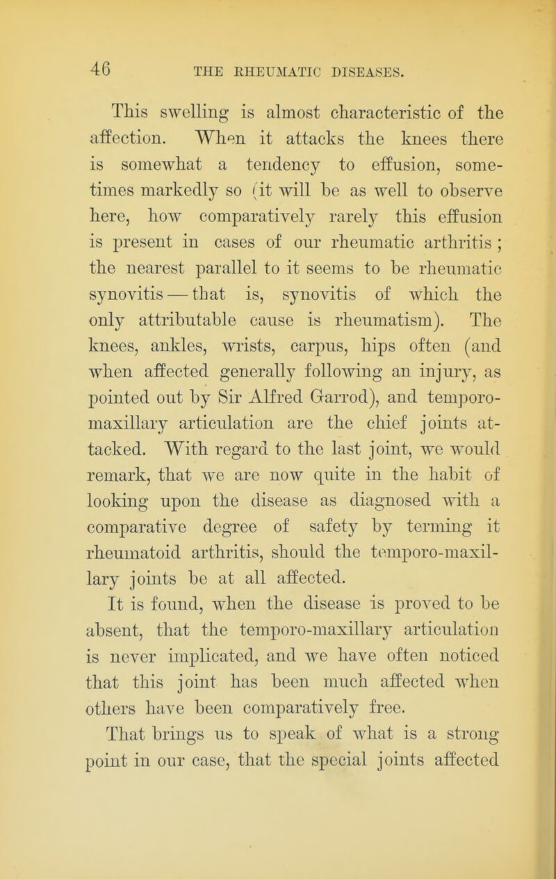 This swelling is almost characteristic of the affection. When it attacks the knees there is somewhat a tendency to effusion, some- times markedly so (it will be as well to observe here, how comparatively rarely this effusion is jiresent in cases of our rheumatic arthritis ; the nearest parallel to it seems to be rheumatic synovitis — that is, synovitis of which the only attributable cause is rheumatism). The knees, ankles, wTists, carpus, hips often (and when affected generally following an injury, as pointed out by Sir Alfred Garrod), and temporo- maxillary articulation are the chief joints at- tacked. With regard to the last joint, we would remark, that Ave are now quite in the habit of looking upon the disease as diagnosed Avith a comparative degree of safety by terming it rheumatoid arthritis, should the temporo-maxil- lary joints be at all affected. It is found, AA'hen the disease is proA^ed to be absent, that the temporo-maxillary articulation is never implicated, and Ave have often noticed that this joint has been much affected AA'hen others have been comparatively free. That brings us to speak of A\diat is a strong point in our case, that the special joints affected