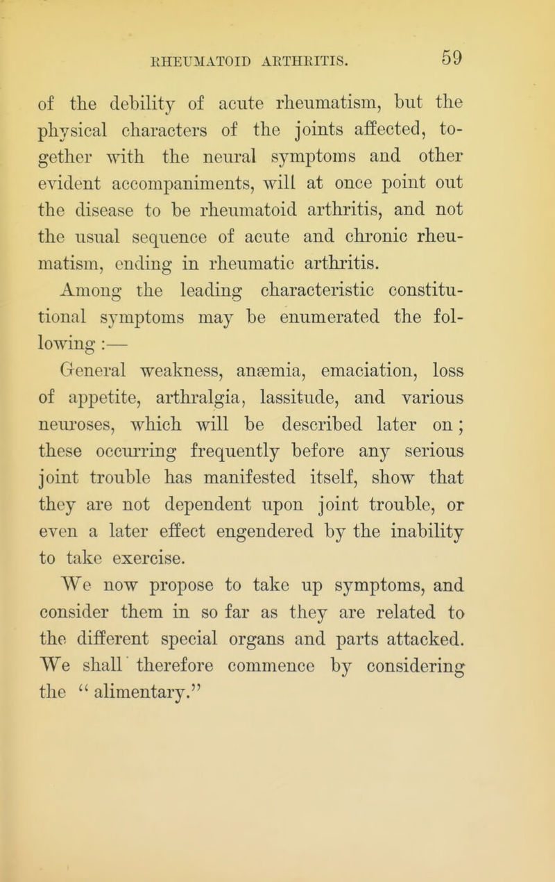 of the debility of acute rheumatism, but the physical characters of the joints affected, to- gether with the neural symptoms and other evident accompaniments, will at once point out the disease to be rheumatoid arthritis, and not the usual sequence of acute and chronic rheu- matism, ending in rheumatic arthritis. Among the leading characteristic constitu- tional symptoms may be enumerated the fol- lowing :— General weakness, aneemia, emaciation, loss of appetite, arthralgia, lassitude, and various neuroses, which will be described later on; these occurring frequently before any serious joint trouble has manifested itself, show that they are not dependent upon joint trouble, or even a later effect engendered by the inability to take exercise. We now propose to take up symptoms, and consider them in so far as they are related to the different special organs and parts attacked. We shall therefore commence by considering the  alimentary.