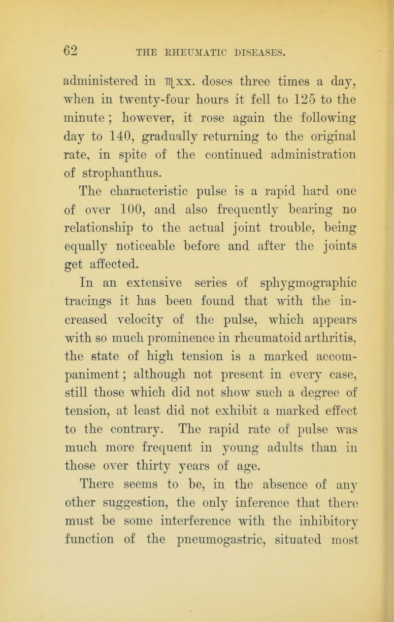 administered in TT^xx. doses three times a day, when in twenty-four hours it fell to 125 to the minute; however, it rose again the following day to 140, gradually returning to the original rate, in spite of the continued administration of strophanthus. The characteristic pulse is a rapid hard one of over 100, and also frequently bearing no relationship to the actual joint trouble, being equally noticeable before and after the joints get affected. In an extensive series of sphj^gmographic tracings it has been found that with the in- creased velocity of the pulse, which appears with so much prominence in rheumatoid arthritis, the state of high tension is a marked accom- paniment ; although not present in every case, still those which did not show such a degree of tension, at least did not exhibit a marked effect to the contrary. The rapid rate of pulse was much more frequent in young adults than in those over thirty years of age. There seems to be, in the absence of any other suggestion, the only inference that there must be some interference with the inhibitory function of the pneumogastric, situated most