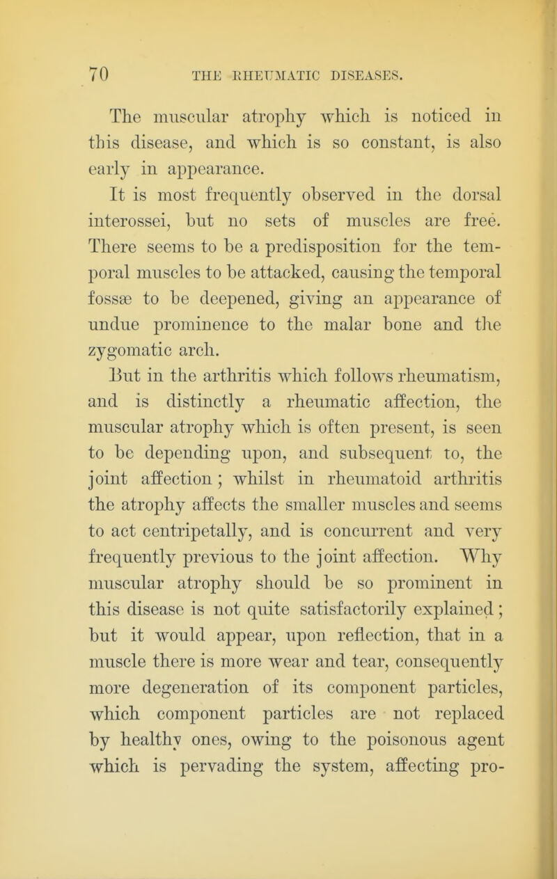 The muscular atrophy which is noticed in this disease, and which is so constant, is also early in appearance. It is most frequently observed in the dorsal interossei, but no sets of muscles are free. There seems to be a predisposition for the tem- poral muscles to be attacked, causing the temporal fossse to be deepened, giving an appearance of undue prominence to the malar bone and the zygomatic arch. 13ut in the arthritis which follows rheumatism, and is distinctly a rheumatic affection, the muscular atrophy which is often present, is seen to be depending upon, and subsequent to, the joint affection; whilst in rheumatoid arthritis the atrophy affects the smaller muscles and seems to act centripetally, and is concurrent and very frequently previous to the joint affection. Why muscular atrophy should be so prominent in this disease is not quite satisfactorily explained ; but it would appear, upon reflection, that in a muscle there is more wear and tear, consequently more degeneration of its component particles, which component particles are not replaced by healthy ones, owing to the poisonous agent which is pervading the system, affecting pro-