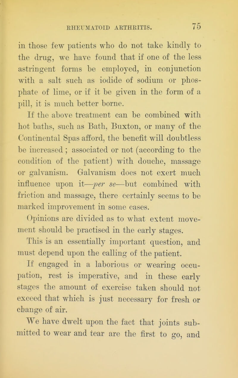 in those few 23atients who do not take kindly to the drug, we have found that if one of the less astriugont forms be employed, in conjunction with a salt such as iodide of sodium or phos- phate of lime, or if it be given in the form of a pill, it is much better borne. If the above treatment can be combined with hot baths, such as Bath, Buxton, or many of the C^ontinental Spas afford, the benefit will doubtless be increased ; associated or not (according to the condition of the patient) with douche, massage or galvanism. Galvanism does not exert much influence upon it—j^er se—but combined with friction and massage, there certainly seems to be marked improvement in some cases. Opinions are divided as to what extent move- ment should be practised in the early stages. This is an essentially important question, and must depend upon the calling of the patient. If engaged in a laborious or wearing occu- pation, rest is imperative, and in these early stages the amount of exercise taken should not exceed that which is just necessary for fresh or change of air. We have dwelt upon the fact that joints sub- mitted to wear and tear are the first to go, and