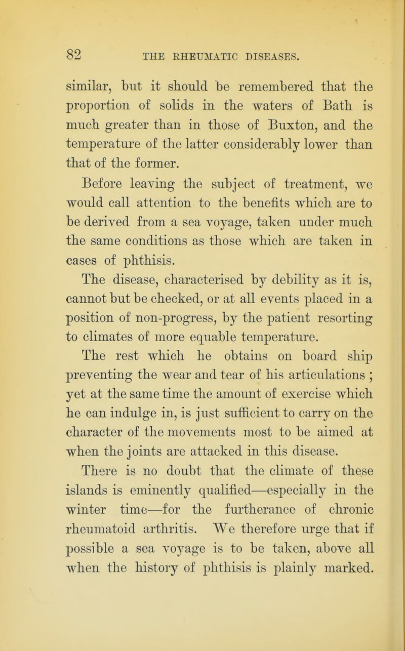 similar, but it should be remembered that the proportion of solids in the waters of Bath is much greater than in those of Euxton, and the temperature of the latter considerably lower than that of the former. Before leaving the subject of treatment, we would call attention to the benefits which are to be derived from a sea voyage, taken under much the same conditions as those which are taken in cases of phthisis. The disease, characterised by debility as it is, cannot but be checked, or at all events placed in a position of non-progress, by the patient resorting to climates of more equable temperature. The rest which he obtains on board ship preventing the wear and tear of his articulations ; yet at the same time the amount of exercise which he can indulge in, is just sufficient to carry on the character of the movements most to be aimed at when the joints are attacked in this disease. There is no doubt that the climate of these islands is eminently qualified—especially in the winter time—for the furtherance of chronic rheumatoid arthritis. We therefore urge that if possible a sea voyage is to be taken, above all when the histoiy of phthisis is plainly marked.