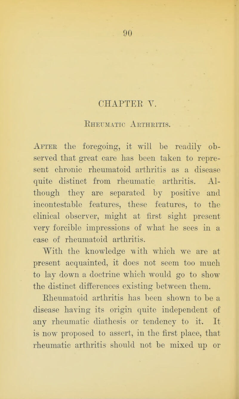 CHAPTEE Y. Eheumatic Arthritis. After the foregoing, it will be readily ob- served tliat great care lias been taken to repre- sent chronic rheumatoid arthritis as a disease quite distinct from rheumatic arthritis. Al- though they are separated by positive and incontestable features, these features, to the clinical observer, might at first sight present very forcible impressions of what he sees in a case of rheumatoid arthritis. With the knowledge with which we are at present acquainted, it does not seem too much to lav down a doctrine which would s:o to show the distinct differences existing between them. Eheumatoid arthritis has been shown to be a disease having its origin quite independent of any rheumatic diathesis or tendency to it. It is now proposed to assert, in the first place, that rheumatic arthritis should not be mixed up or