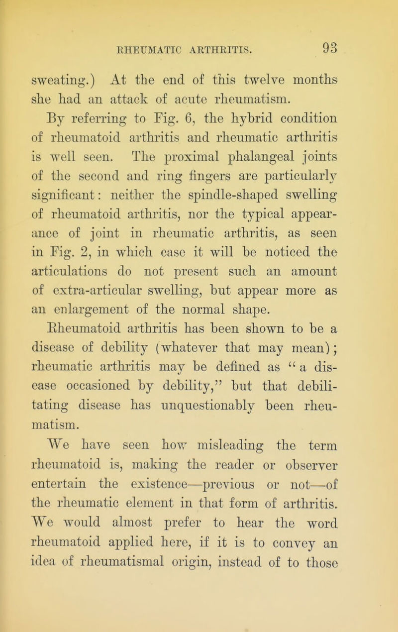sweating.) At the end of this twelve months she had an attack of acute rheumatism. By referring to Fig. 6, the hybrid condition of rheumatoid arthritis and rheumatic arthritis is well seen. The proximal phalangeal joints of the second and ring fingers are particularly significant: neither the spindle-shaped swelling of rheumatoid arthritis, nor the typical appear- ance of joint in rheumatic arthritis, as seen in Fig. 2, in which case it will be noticed the articulations do not present such an amount of extra-articular swelling, but appear more as an enlargement of the normal shape. Eheumatoid arthritis has been shown to be a disease of debility (whatever that may mean); rheumatic arthritis may be defined as a dis- ease occasioned by debility, but that debili- tating disease has unquestionably been rheu- matism. We have seen how misleading the term rheumatoid is, making the reader or observer entertain the existence—previous or not—of the rheumatic element in that form of arthritis. We would almost prefer to hear the word rheumatoid applied here, if it is to convey an idea of rheumatismal origin, instead of to those