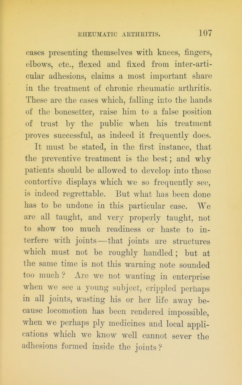 eases presenting themselves with knees, fingers, elbows, etc., flexed and fixed from inter-arti- cular adhesions, claims a most important share in the treatment of chronic rheumatic arthritis. These are the cases which, falling into the hands of the bonesetter, raise him to a false position of trust by the public when his treatment proves successful, as indeed it frequently does. It must be stated, in the first instance, that the preventive treatment is the best; and why patients should be allowed to develop into those contortive displays which we so frequently see, is indeed regrettable. But Avhat has been done has to be undone in this particular case. We arc all taught, and very properly taught, not to show too much readiness or haste to in- terfere with joints—that joints are structures which must not be roughly handled; but at the same time is not this warning note sounded too much ? Are Ave not wanting in enterprise Avhen we see a young subject, crippled perhaps in all joints, wasting his or her life aAvay be- cause locomotion has been rendered impossible, when Ave perhaps ply medicines and local appli- cations which we know well cannot sever the adhesions formed inside the joints?