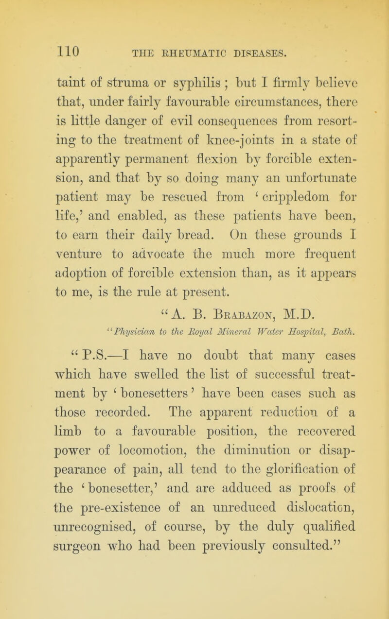 taint of struma or syphilis ; but I firmly believe that, under fairly favourable circumstances, there is little danger of evil consequences from resort- ing to the treatment of knee-joints in a state of apparently permanent flexion by forcible exten- sion, and that by so doing many an unfortunate patient may be rescued from ' crippledom for life,' and enabled, as these patients have been, to earn their daily bread. On these grounds I venture to advocate the much more frequent adoption of forcible extension than, as it appears to me, is the rule at present. A. B. Brabazon, M.D. Physician to the Royal Mineral Water Hospital, Bath. P.S.—I have no doubt that many cases which have swelled the list of successful treat- ment by ' bonesetters' have been cases such as those recorded. The apparent reduction of a limb to a favourable position, the recovered power of locomotion, the diminution or disap- pearance of pain, all tend to the glorification of the ' bonesetter,' and are adduced as proofs of the pre-existence of an unreduced dislocation, unrecognised, of course, by the duly qualified surgeon who had been previously consulted.