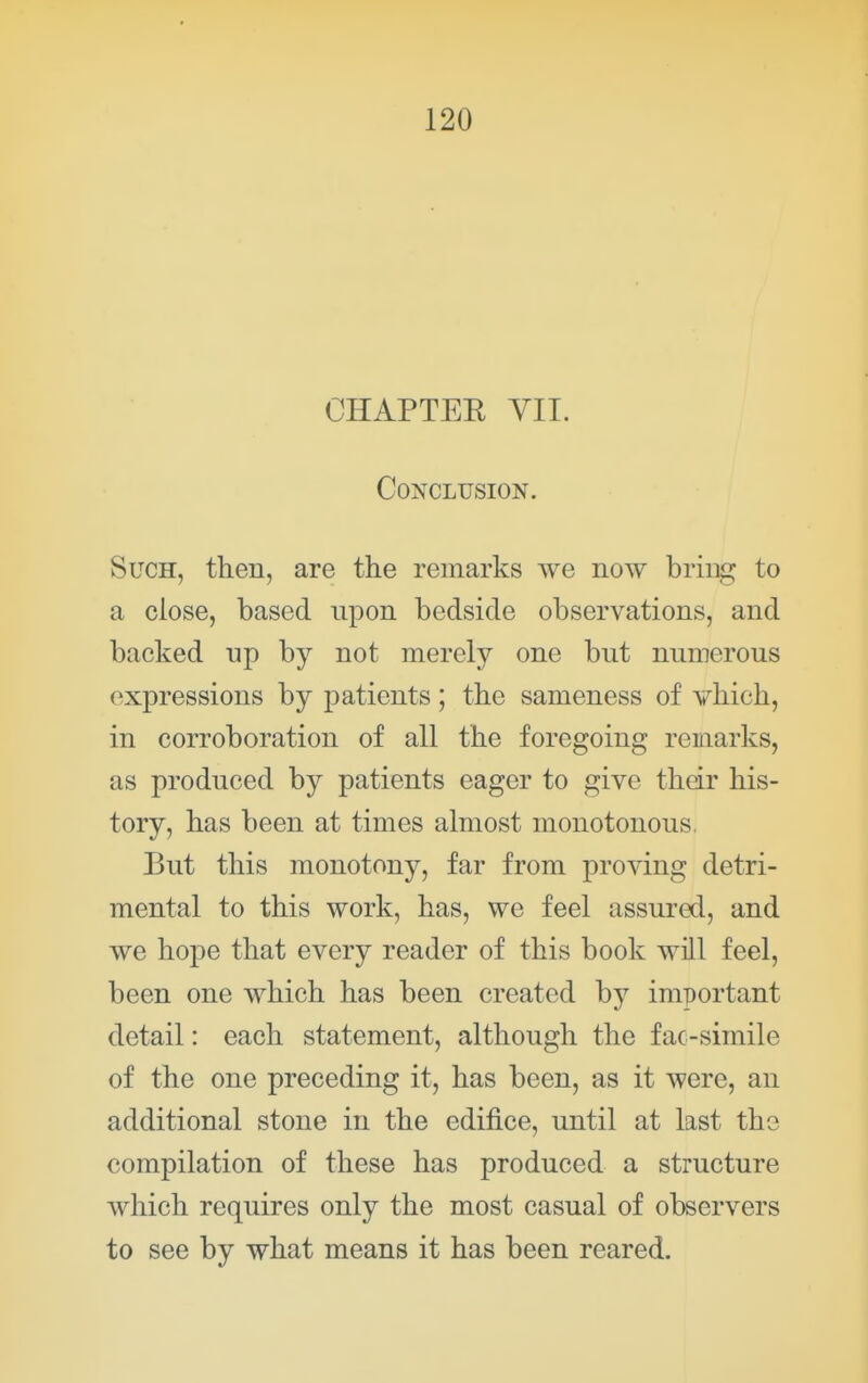 CHAPTEE VII. Conclusion. Such, then, are the remarks we now bring to a close, based upon bedside observations, and backed np by not merely one but numerous expressions by patients; the sameness of vhich, in corroboration of all the foregoing remarks, as produced by patients eager to give their his- tory, has been at times almost monotonous, But this monotony, far from proving detri- mental to this work, has, we feel assured, and we hope that every reader of this book will feel, been one which has been created hj important detail: each statement, although the fac-simile of the one preceding it, has been, as it were, an additional stone in the edifice, until at last the compilation of these has produced a structure which requires only the most casual of observers to see by what means it has been reared.